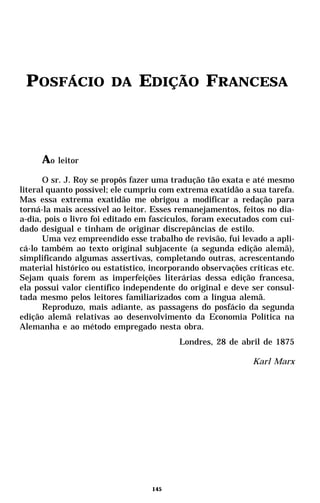 POSFÁCIO               DA     EDIÇÃO FRANCESA



     Ao leitor
      O sr. J. Roy se propôs fazer uma tradução tão exata e até mesmo
literal quanto possível; ele cumpriu com extrema exatidão a sua tarefa.
Mas essa extrema exatidão me obrigou a modificar a redação para
torná-la mais acessível ao leitor. Esses remanejamentos, feitos no dia-
a-dia, pois o livro foi editado em fascículos, foram executados com cui-
dado desigual e tinham de originar discrepâncias de estilo.
      Uma vez empreendido esse trabalho de revisão, fui levado a apli-
cá-lo também ao texto original subjacente (a segunda edição alemã),
simplificando algumas assertivas, completando outras, acrescentando
material histórico ou estatístico, incorporando observações críticas etc.
Sejam quais forem as imperfeições literárias dessa edição francesa,
ela possui valor científico independente do original e deve ser consul-
tada mesmo pelos leitores familiarizados com a língua alemã.
      Reproduzo, mais adiante, as passagens do posfácio da segunda
edição alemã relativas ao desenvolvimento da Economia Política na
Alemanha e ao método empregado nesta obra.
                                          Londres, 28 de abril de 1875

                                                             Karl Marx




                                   145
 