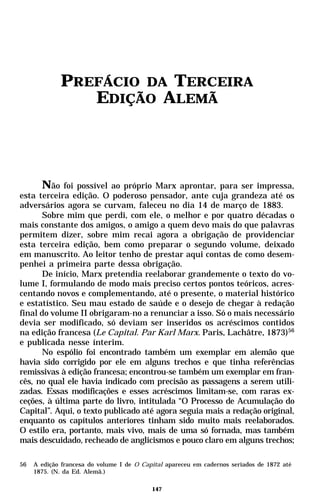 PREFÁCIO DA TERCEIRA
                EDIÇÃO ALEMÃ




       Não foi possível ao próprio Marx aprontar, para ser impressa,
esta terceira edição. O poderoso pensador, ante cuja grandeza até os
adversários agora se curvam, faleceu no dia 14 de março de 1883.
       Sobre mim que perdi, com ele, o melhor e por quatro décadas o
mais constante dos amigos, o amigo a quem devo mais do que palavras
permitem dizer, sobre mim recai agora a obrigação de providenciar
esta terceira edição, bem como preparar o segundo volume, deixado
em manuscrito. Ao leitor tenho de prestar aqui contas de como desem-
penhei a primeira parte dessa obrigação.
       De início, Marx pretendia reelaborar grandemente o texto do vo-
lume I, formulando de modo mais preciso certos pontos teóricos, acres-
centando novos e complementando, até o presente, o material histórico
e estatístico. Seu mau estado de saúde e o desejo de chegar à redação
final do volume II obrigaram-no a renunciar a isso. Só o mais necessário
devia ser modificado, só deviam ser inseridos os acréscimos contidos
na edição francesa (Le Capital. Par Karl Marx. Paris, Lachâtre, 1873)56
e publicada nesse ínterim.
       No espólio foi encontrado também um exemplar em alemão que
havia sido corrigido por ele em alguns trechos e que tinha referências
remissivas à edição francesa; encontrou-se também um exemplar em fran-
cês, no qual ele havia indicado com precisão as passagens a serem utili-
zadas. Essas modificações e esses acréscimos limitam-se, com raras ex-
ceções, à última parte do livro, intitulada “O Processo de Acumulação do
Capital”. Aqui, o texto publicado até agora seguia mais a redação original,
enquanto os capítulos anteriores tinham sido muito mais reelaborados.
O estilo era, portanto, mais vivo, mais de uma só fornada, mas também
mais descuidado, recheado de anglicismos e pouco claro em alguns trechos;

56   A edição francesa do volume I de O Capital apareceu em cadernos seriados de 1872 até
     1875. (N. da Ed. Alemã.)

                                           147
 