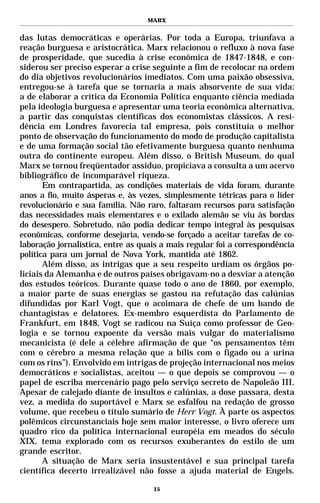 MARX


das lutas democráticas e operárias. Por toda a Europa, triunfava a
reação burguesa e aristocrática. Marx relacionou o refluxo à nova fase
de prosperidade, que sucedia à crise econômica de 1847-1848, e con-
siderou ser preciso esperar a crise seguinte a fim de recolocar na ordem
do dia objetivos revolucionários imediatos. Com uma paixão obsessiva,
entregou-se à tarefa que se tornaria a mais absorvente de sua vida:
a de elaborar a crítica da Economia Política enquanto ciência mediada
pela ideologia burguesa e apresentar uma teoria econômica alternativa,
a partir das conquistas científicas dos economistas clássicos. A resi-
dência em Londres favorecia tal empresa, pois constituía o melhor
ponto de observação do funcionamento do modo de produção capitalista
e de uma formação social tão efetivamente burguesa quanto nenhuma
outra do continente europeu. Além disso, o British Museum, do qual
Marx se tornou freqüentador assíduo, propiciava a consulta a um acervo
bibliográfico de incomparável riqueza.
       Em contrapartida, as condições materiais de vida foram, durante
anos a fio, muito ásperas e, às vezes, simplesmente tétricas para o líder
revolucionário e sua família. Não raro, faltaram recursos para satisfação
das necessidades mais elementares e o exilado alemão se viu às bordas
do desespero. Sobretudo, não podia dedicar tempo integral às pesquisas
econômicas, conforme desejaria, vendo-se forçado a aceitar tarefas de co-
laboração jornalística, entre as quais a mais regular foi a correspondência
política para um jornal de Nova York, mantida até 1862.
       Além disso, as intrigas que a seu respeito urdiam os órgãos po-
liciais da Alemanha e de outros países obrigavam-no a desviar a atenção
dos estudos teóricos. Durante quase todo o ano de 1860, por exemplo,
a maior parte de suas energias se gastou na refutação das calúnias
difundidas por Karl Vogt, que o acoimara de chefe de um bando de
chantagistas e delatores. Ex-membro esquerdista do Parlamento de
Frankfurt, em 1848, Vogt se radicou na Suíça como professor de Geo-
logia e se tornou expoente da versão mais vulgar do materialismo
mecanicista (é dele a célebre afirmação de que “os pensamentos têm
com o cérebro a mesma relação que a bílis com o fígado ou a urina
com os rins”). Envolvido em intrigas de projeção internacional nos meios
democráticos e socialistas, aceitou — o que depois se comprovou — o
papel de escriba mercenário pago pelo serviço secreto de Napoleão III.
Apesar de calejado diante de insultos e calúnias, a dose passara, desta
vez, a medida do suportável e Marx se esfalfou na redação de grosso
volume, que recebeu o título sumário de Herr Vogt. À parte os aspectos
polêmicos circunstanciais hoje sem maior interesse, o livro oferece um
quadro rico da política internacional européia em meados do século
XIX, tema explorado com os recursos exuberantes do estilo de um
grande escritor.
       A situação de Marx seria insustentável e sua principal tarefa
científica decerto irrealizável não fosse a ajuda material de Engels.

                                    15
 