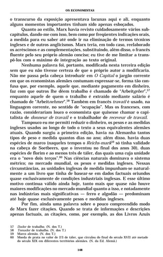 OS ECONOMISTAS


o transcurso da exposição apresentava lacunas aqui e ali, enquanto
alguns momentos importantes tinham sido apenas esboçados.
      Quanto ao estilo, Marx havia revisto cuidadosamente vários sub-
capítulos, dando-me com isso, bem como por freqüentes indicações orais,
a medida para eu saber até onde ir na eliminação de termos técnicos
ingleses e de outros anglicismos. Marx teria, em todo caso, reelaborado
os acréscimos e as complementações, substituindo, além disso, o francês
fluente pelo seu próprio alemão conciso; eu tive de me limitar a trans-
pô-los com o máximo de integração ao texto original.
      Nenhuma palavra foi, portanto, modificada nesta terceira edição
sem que eu não tivesse certeza de que o próprio autor a modificaria.
Não me passa pela cabeça introduzir em O Capital o jargão corrente
em que os economistas alemães costumam expressar-se, forma tão con-
fusa que, por exemplo, aquele que, mediante pagamento em dinheiro,
faz com que outros lhe dêem trabalho é chamado de “Arbeitgeber”,57
enquanto aquele de quem o trabalho é extraído mediante salário é
chamado de “Arbeitnehmer”.58 Também em francês travail é usado, na
linguagem corrente, no sentido de “ocupação”. Mas os franceses, com
razão, considerariam louco o economista que quisesse chamar o capi-
talista de donneur de travail e o trabalhador de receveur de travail.
      Tampouco eu me permiti reduzir o dinheiro, os pesos e as medidas
ingleses usados ao longo de todo o texto a seus equivalentes alemães
atuais. Quando surgiu a primeira edição, havia na Alemanha tantos
tipos de peso e medida quantos dias no ano; além disso, havia duas
espécies de marco (naqueles tempos o Reichs-mark59 só tinha validade
na cabeça de Soetbeers, que o inventou no final dos anos 30), duas
espécies de florim e ao menos três de táler, das quais uma cuja unidade
era o “novo dois terços”.60 Nas ciências naturais dominava o sistema
métrico; no mercado mundial, os pesos e medidas ingleses. Nessas
circunstâncias, as unidades inglesas de medida impunham-se natural-
mente a um livro que tinha de basear-se em dados factuais oriundos
quase exclusivamente de condições industriais inglesas. E esse último
motivo continua válido ainda hoje, tanto mais que quase não houve
maiores modificações no mercado mundial quanto a isso, e notadamente
nas indústrias mais significativas — ferro e algodão — predominam
até hoje quase exclusivamente pesos e medidas ingleses.
      Por fim, ainda uma palavra sobre o pouco compreendido modo
de Marx fazer citações. Quando se trata de informações e descrições
apenas factuais, as citações, como, por exemplo, as dos Livros Azuis

57   Dador de trabalho. (N. dos T.)
58   Tomador de trabalho. (N. dos T.)
59   Marco alemão. (N. dos T.)
60   Moeda de prata no valor de 2/3 de táler, que circulou do final do século XVII até metade
     do século XIX em diferentes territórios alemães. (N. da Ed. Alemã.)

                                             148
 
