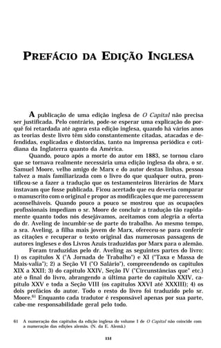 PREFÁCIO                    DA       EDIÇÃO INGLESA



       A publicação de uma edição inglesa de O Capital não precisa
ser justificada. Pelo contrário, pode-se esperar uma explicação do por-
quê foi retardada até agora esta edição inglesa, quando há vários anos
as teorias deste livro têm sido constantemente citadas, atacadas e de-
fendidas, explicadas e distorcidas, tanto na imprensa periódica e coti-
diana da Inglaterra quanto da América.
       Quando, pouco após a morte do autor em 1883, se tornou claro
que se tornava realmente necessária uma edição inglesa da obra, o sr.
Samuel Moore, velho amigo de Marx e do autor destas linhas, pessoa
talvez a mais familiarizada com o livro do que qualquer outra, pron-
tificou-se a fazer a tradução que os testamenteiros literários de Marx
instavam que fosse publicada. Ficou acertado que eu deveria comparar
o manuscrito com o original e propor as modificações que me parecessem
aconselháveis. Quando pouco a pouco se mostrou que as ocupações
profissionais impediam o sr. Moore de concluir a tradução tão rapida-
mente quanto todos nós desejávamos, aceitamos com alegria a oferta
do dr. Aveling de incumbir-se de parte do trabalho. Ao mesmo tempo,
a sra. Aveling, a filha mais jovem de Marx, ofereceu-se para conferir
as citações e recuperar o texto original das numerosas passagens de
autores ingleses e dos Livros Azuis traduzidas por Marx para o alemão.
       Foram traduzidas pelo dr. Aveling as seguintes partes do livro:
1) os capítulos X ("A Jornada de Trabalho") e XI ("Taxa e Massa de
Mais-valia"); 2) a Seção VI ("O Salário"), compreendendo os capítulos
XIX a XXII; 3) do capítulo XXIV, Seção IV ("Circunstâncias que" etc.)
até o final do livro, abrangendo a última parte do capítulo XXIV, ca-
pítulo XXV e toda a Seção VIII (os capítulos XXVI até XXXIII); 4) os
dois prefácios do autor. Todo o resto do livro foi traduzido pelo sr.
Moore.61 Enquanto cada tradutor é responsável apenas por sua parte,
cabe-me responsabilidade geral pelo todo.

61   A numeração dos capítulos da edição inglesa do volume I de O Capital não coincide com
     a numeração das edições alemãs. (N. da E. Alemã.)

                                            151
 
