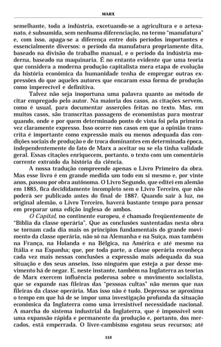 MARX


semelhante, toda a indústria, excetuando-se a agricultura e o artesa-
nato, é subsumida, sem nenhuma diferenciação, no termo “manufatura”
e, com isso, apaga-se a diferença entre dois períodos importantes e
essencialmente diversos: o período da manufatura propriamente dita,
baseado na divisão do trabalho manual, e o período da indústria mo-
derna, baseado na maquinaria. É no entanto evidente que uma teoria
que considera a moderna produção capitalista mera etapa de evolução
da história econômica da humanidade tenha de empregar outras ex-
pressões do que aqueles autores que encaram essa forma de produção
como imperecível e definitiva.
       Talvez não seja inoportuna uma palavra quanto ao método de
citar empregado pelo autor. Na maioria dos casos, as citações servem,
como é usual, para documentar asserções feitas no texto. Mas, em
muitos casos, são transcritas passagens de economistas para mostrar
quando, onde e por quem determinado ponto de vista foi pela primeira
vez claramente expresso. Isso ocorre nos casos em que a opinião trans-
crita é importante como expressão mais ou menos adequada das con-
dições sociais de produção e de troca dominantes em determinada época,
independentemente do fato de Marx a aceitar ou se ela tinha validade
geral. Essas citações enriquecem, portanto, o texto com um comentário
corrente extraído da história da ciência.
       A nossa tradução compreende apenas o Livro Primeiro da obra.
Mas esse livro é em grande medida um todo em si mesmo e, por vinte
anos, passou por obra autônoma. O Livro Segundo, que editei em alemão
em 1885, fica decididamente incompleto sem o Livro Terceiro, que não
poderá ser publicado antes do final de 1887. Quando sair à luz, no
original alemão, o Livro Terceiro, haverá bastante tempo para pensar
em preparar uma edição inglesa de ambos.
       O Capital, no continente europeu, é chamado freqüentemente de
“Bíblia da classe operária”. Que as conclusões sustentadas nesta obra
se tornam cada dia mais os princípios fundamentais do grande movi-
mento da classe operária, não só na Alemanha e na Suíça, mas também
na França, na Holanda e na Bélgica, na América e até mesmo na
Itália e na Espanha; que, por toda parte, a classe operária reconheça
cada vez mais nessas conclusões a expressão mais adequada da sua
situação e dos seus anseios, isso ninguém que esteja a par desse mo-
vimento há de negar. E, neste instante, também na Inglaterra as teorias
de Marx exercem influência poderosa sobre o movimento socialista,
que se expande nas fileiras das “pessoas cultas” não menos que nas
fileiras da classe operária. Mas isso não é tudo. Depressa se aproxima
o tempo em que há de se impor uma investigação profunda da situação
econômica da Inglaterra como uma irresistível necessidade nacional.
A marcha do sistema industrial da Inglaterra, que é impossível sem
uma expansão rápida e permanente da produção e, portanto, dos mer-
cados, está emperrada. O livre-cambismo esgotou seus recursos; até

                                  153
 