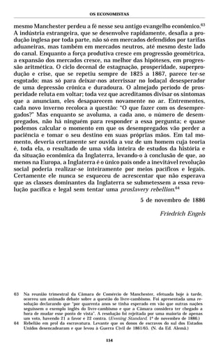 OS ECONOMISTAS


mesmo Manchester perdeu a fé nesse seu antigo evangelho econômico.63
A indústria estrangeira, que se desenvolve rapidamente, desafia a pro-
dução inglesa por toda parte, não só em mercados defendidos por tarifas
aduaneiras, mas também em mercados neutros, até mesmo deste lado
do canal. Enquanto a força produtiva cresce em progressão geométrica,
a expansão dos mercados cresce, na melhor das hipóteses, em progres-
são aritmética. O ciclo decenal de estagnação, prosperidade, superpro-
dução e crise, que se repetiu sempre de 1825 a 1867, parece ter-se
esgotado; mas só para deixar-nos aterrissar no lodaçal desesperador
de uma depressão crônica e duradoura. O almejado período de pros-
peridade reluta em voltar; toda vez que acreditamos divisar os sintomas
que a anunciam, eles desaparecem novamente no ar. Entrementes,
cada novo inverno recoloca a questão: “O que fazer com os desempre-
gados?” Mas enquanto se avoluma, a cada ano, o número de desem-
pregados, não há ninguém para responder a essa pergunta; e quase
podemos calcular o momento em que os desempregados vão perder a
paciência e tomar o seu destino em suas próprias mãos. Em tal mo-
mento, deveria certamente ser ouvida a voz de um homem cuja teoria
é, toda ela, o resultado de uma vida inteira de estudos da história e
da situação econômica da Inglaterra, levando-o à conclusão de que, ao
menos na Europa, a Inglaterra é o único país onde a inevitável revolução
social poderia realizar-se inteiramente por meios pacíficos e legais.
Certamente ele nunca se esqueceu de acrescentar que não esperava
que as classes dominantes da Inglaterra se submetessem a essa revo-
lução pacífica e legal sem tentar uma proslavery rebellion.64
                                                             5 de novembro de 1886

                                                                       Friedrich Engels




63   Na reunião trimestral da Câmara de Comércio de Manchester, efetuada hoje à tarde,
     ocorreu um animado debate sobre a questão do livre-cambismo. Foi apresentada uma re-
     solução declarando que “por quarenta anos se tinha esperado em vão que outras nações
     seguissem o exemplo inglês do livre-cambismo e que a Câmara considera ter chegado a
     hora de mudar esse ponto de vista”. A resolução foi rejeitada por uma maioria de apenas
     um voto, havendo 21 a favor e 22 contra. (Evening Standard, 1º de novembro de 1886.)
64   Rebelião em prol da escravatura. Levante que os donos de escravos do sul dos Estados
     Unidos desencadearam e que levou à Guerra Civil de 1861/65. (N. da Ed. Alemã.)

                                             154
 