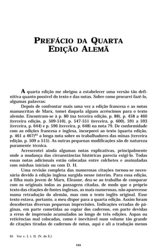 PREFÁCIO DA QUARTA
                     EDIÇÃO ALEMÃ



      A quarta edição me obrigou a estabelecer uma versão tão defi-
nitiva quanto possível do texto e das notas. Sobre como procurei fazê-lo,
algumas palavras:
      Depois de confrontar mais uma vez a edição francesa e as notas
manuscritas de Marx, tomei daquela alguns acréscimos para o texto
alemão. Encontram-se à p. 80 (na terceira edição, p. 88), p. 458 a 460
(terceira edição, p. 509-510), p. 547-551 (terceira, p. 600), 591 a 593
(terceira, p. 644) e p. 596 (terceira, p. 648) na nota 79. De conformidade
com as edições francesa e inglesa, incorporei ao texto (quarta edição,
p. 461 a 467)65 a longa nota sobre os trabalhadores das minas (terceira
edição, p. 509 a 515). As outras pequenas modificações são de natureza
puramente técnica.
      Acrescentei ainda algumas notas explicativas, principalmente
onde a mudança das circunstâncias históricas parecia exigi-lo. Todas
essas notas adicionais estão colocadas entre colchetes e assinaladas
com minhas iniciais ou com D. H.
      Uma revisão completa das numerosas citações tornou-se neces-
sária devido à edição inglesa surgida nesse ínterim. Para essa edição,
a filha mais jovem de Marx, Eleanor, deu-se ao trabalho de comparar
com os originais todas as passagens citadas, de modo que o próprio
texto das citações de fontes inglesas, as mais numerosas, não aparecesse
numa retradução do alemão, mas com o texto inglês original. Esse
texto estava, portanto, a meu dispor para a quarta edição. Assim foram
descobertas diversas pequenas imprecisões. Indicações erradas de pá-
ginas, em parte cometidas ao copiar dos cadernos, em parte devidas
a erros de impressão acumulados ao longo de três edições. Aspas ou
reticências mal colocadas, como é inevitável num volume tão grande
de citações tiradas de cadernos de notas, aqui e ali a tradução menos

65   Ver v. I, t. II. (N. do E.)

                                   155
 