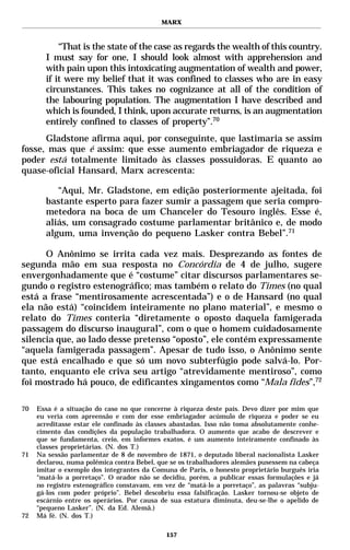 MARX



           “That is the state of the case as regards the wealth of this country.
       I must say for one, I should look almost with apprehension and
       with pain upon this intoxicating augmentation of wealth and power,
       if it were my belief that it was confined to classes who are in easy
       circunstances. This takes no cognizance at all of the condition of
       the labouring population. The augmentation I have described and
       which is founded, I think, upon accurate returns, is an augmentation
       entirely confined to classes of property”.70
      Gladstone afirma aqui, por conseguinte, que lastimaria se assim
fosse, mas que é assim: que esse aumento embriagador de riqueza e
poder está totalmente limitado às classes possuidoras. E quanto ao
quase-oficial Hansard, Marx acrescenta:

          “Aqui, Mr. Gladstone, em edição posteriormente ajeitada, foi
       bastante esperto para fazer sumir a passagem que seria compro-
       metedora na boca de um Chanceler do Tesouro inglês. Esse é,
       aliás, um consagrado costume parlamentar britânico e, de modo
       algum, uma invenção do pequeno Lasker contra Bebel”.71

      O Anônimo se irrita cada vez mais. Desprezando as fontes de
segunda mão em sua resposta no Concórdia de 4 de julho, sugere
envergonhadamente que é “costume” citar discursos parlamentares se-
gundo o registro estenográfico; mas também o relato do Times (no qual
está a frase “mentirosamente acrescentada”) e o de Hansard (no qual
ela não está) “coincidem inteiramente no plano material”, e mesmo o
relato do Times conteria “diretamente o oposto daquela famigerada
passagem do discurso inaugural”, com o que o homem cuidadosamente
silencia que, ao lado desse pretenso “oposto”, ele contém expressamente
“aquela famigerada passagem”. Apesar de tudo isso, o Anônimo sente
que está encalhado e que só um novo subterfúgio pode salvá-lo. Por-
tanto, enquanto ele criva seu artigo “atrevidamente mentiroso”, como
foi mostrado há pouco, de edificantes xingamentos como “Mala fides”,72

70   Essa é a situação do caso no que concerne à riqueza deste país. Devo dizer por mim que
     eu veria com apreensão e com dor esse embriagador acúmulo de riqueza e poder se eu
     acreditasse estar ele confinado às classes abastadas. Isso não toma absolutamente conhe-
     cimento das condições da população trabalhadora. O aumento que acabo de descrever e
     que se fundamenta, creio, em informes exatos, é um aumento inteiramente confinado às
     classes proprietárias. (N. dos T.)
71   Na sessão parlamentar de 8 de novembro de 1871, o deputado liberal nacionalista Lasker
     declarou, numa polêmica contra Bebel, que se os trabalhadores alemães pusessem na cabeça
     imitar o exemplo dos integrantes da Comuna de Paris, o honesto proprietário burguês iria
     “matá-lo a porretaço”. O orador não se decidiu, porém, a publicar essas formulações e já
     no registro estenográfico constavam, em vez de “matá-lo a porretaço”, as palavras “subju-
     gá-los com poder próprio”. Bebel descobriu essa falsificação. Lasker tornou-se objeto de
     escárnio entre os operários. Por causa de sua estatura diminuta, deu-se-lhe o apelido de
     “pequeno Lasker”. (N. da Ed. Alemã.)
72   Má fé. (N. dos T.)

                                             157
 