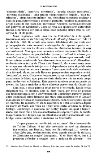 OS ECONOMISTAS


“desonestidade”, “assertiva mentirosa”, “aquela citação mentirosa”,
“mentira deslavada”, “uma citação completamente forjada”, “esta fal-
sificação”, “simplesmente infame” etc., considera necessário deslocar a
questão para outro terreno e promete, portanto, “explicar num próximo
artigo o sentido que nós (o não-”mentiroso" Anônimo) damos ao conteúdo
das palavras de Gladstone". Como se essa sua opinião sem autoridade
tivesse o mínimo a ver com a coisa! Esse segundo artigo está no Con-
córdia de 11 de julho.
       Marx respondeu mais uma vez no Volksstaat de 7 de agosto,
trazendo os relatos do Morning Star e do Morning Advertiser 73 de 17
de abril de 1863. De acordo com ambos, Gladstone diz que veria com
preocupação etc. esse aumento embriagador de riqueza e poder se o
acreditasse limitado às classes realmente abastadas (classes in easy
circunstances). Mas que esse aumento estaria realmente limitado a
classes possuidoras de propriedades (entirely confined to classes pos-
sessed of property). Portanto, também esses relatos reproduzem de modo
literal a frase considerada “mentirosamente acrescentada”. Além disso,
confrontando os textos do Times e de Hansard, Marx novamente cons-
tatou que nos relatos de três jornais, independentes entre si, publicados
na manhã seguinte, estava a mesma frase como tendo sido realmente
dita, faltando ela no texto de Hansard porque revisto segundo o notório
“costume”, ou seja, Gladstone “escamoteou-a posteriormente”, segundo
as palavras de Marx, que, para concluir, declarava não ter mais tempo
para perder com o Anônimo. Este parecia também estar saturado; ao
menos não foram enviados a Marx números posteriores do Concórdia.
       Com isso, a coisa parecia estar morta e enterrada. Desde então
chegaram-nos, no entanto, uma ou duas vezes, por meio de pessoas
que tinham relações com a Universidade de Cambridge, rumores quanto
a um inominável crime literário que Marx teria cometido em O Capital;
mas, apesar de todas as nossas investigações, nada se conseguiu apurar
de concreto. De repente, em 26 de novembro de 1883, oito meses depois
da morte de Marx, apareceu no Times uma carta, oriunda do Trinity
College, Cambridge, e assinada por Sedley Taylor, na qual o homen-
zinho, que mexe com o tipo mais inofensivo de cooperativismo, de súbito,
inoportunamente, lançou-nos luz afinal não só sobre a boataria de Cam-
bridge, como também sobre o Anônimo do Concórdia:

          “O que parece extraordinário ao extremo”, diz o homenzinho
       do Trinity College, “é ter sido reservado ao prof. dr. Brentano
       (na ocasião, em Breslau, hoje, em Estrasburgo) (...) revelar a
       Mala fides que, evidentemente, ditou aquela citação do discurso
       de Gladstone na oração” (inaugural). “O sr. Karl Marx, que (...)
       procurou defender a citação, teve a audácia de afirmar — em

73   Morning Star. Estrela da Manhã. — Morning Advertiser. Anunciador da Manhã. (N. dos T.)

                                            158
 