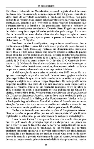 OS ECONOMISTAS


Este fixara residência em Manchester, passando a gerir ali os interesses
da firma paterna associada a uma empresa têxtil inglesa. Durante os
vinte anos de atividade comercial, a produção intelectual não pôde
deixar de se reduzir. Mas Engels achava gratificante sacrificar a própria
criatividade, contanto que fornecesse a Marx recursos financeiros que
o sustentassem e à família e lhe permitissem dedicar o máximo de
tempo às investigações econômicas. Demais disso, Engels incumbiu-se
de várias pesquisas especializadas solicitadas pelo amigo. A circuns-
tância de residirem em cidades diferentes deu lugar a copiosa corres-
pondência que registrou, quase passo a passo, a tormentosa via de
elaboração de O Capital.
       No decorrer das investigações, conquanto se mantivesse claro e
inalterado o objetivo visado, foi mudando e ganhando novas formas a
idéia da obra final. Rosdolsky rastreou na documentação marxiana,
entre 1857 e 1868, nada menos que catorze esboços e notas de planos
dessa obra. De acordo com o plano inicial deveria constar de seis livros,
dedicados aos seguintes temas: 1) O Capital; 2) A Propriedade Terri-
torial; 3) O Trabalho Assalariado; 4) O Estado; 5) O Comércio Inter-
nacional; 6) O Mercado Mundial e as Crises. À parte, um livro especial
faria a história das doutrinas econômicas, dando ao estudo da realidade
empírica o acompanhamento de suas expressões teóricas.
       A deflagração de nova crise econômica em 1857 levou Marx a
apressar-se em pôr no papel o resultado de suas investigações, motivado
pela expectativa de que nova onda revolucionária voltaria a agitar a
Europa e exigiria dele todo o tempo disponível. Da sofreguidão nesse
empenho resultou não mais do que um rascunho, com imprecisões e
lapsos de redação. Fruto de um trabalho realizado entre outubro de
1857 e março de 1858, o manuscrito só teve publicação na União So-
viética, entre 1939 e 1941. Recebeu o título de Esboços dos Fundamentos
da Crítica da Economia Política, porém ficou mais conhecido pela pa-
lavra alemã Grundrisse (Esboços dos Fundamentos). Vindos à luz já
sob o fogo da Segunda Guerra Mundial, os Grundrisse não despertaram
atenção. Somente nos anos sessenta suscitaram estudos e comentários,
destacando-se, neste particular, o trabalho pioneiro de Rosdolsky.
       Embora se trate de um rascunho, os Grundrisse possuem extraor-
dinária relevância, pelas idéias que, no todo ou em parte, só nele ficaram
registradas e, sobretudo, pelas informações de natureza metodológica.
       Uma dessas idéias é a de que o desenvolvimento das forças pro-
dutivas pelo modo de produção capitalista chegaria a um ponto em
que a contribuição do trabalho vivo se tornaria insignificante em com-
paração com a dos meios de produção, de tal maneira que perderia
qualquer propósito aplicar a lei do valor como critério de produtividade
do trabalho e de distribuição do produto social. Ora, sem lei do valor,
carece de sentido a própria valorização do capital. Assim, o capitalismo
deverá extinguir-se não pelo acúmulo de deficiências produtivas, porém,

                                    16
 