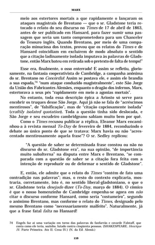MARX


       meio aos estertores mortais a que rapidamente o lançaram os
       ataques magistrais de Brentano — que o sr. Gladstone teria re-
       tocado o relato do seu discurso no Times de 17 de abril de 1863,
       antes de ser publicado em Hansard, para fazer sumir uma pas-
       sagem que seria um tanto comprometedora para um Chanceler
       do Tesouro inglês. Quando Brentano, por meio de uma compa-
       ração minuciosa dos textos, provou que os relatos do Times e de
       Hansard coincidiam em excluírem de modo absoluto o sentido
       que a citação ladinamente isolada imputava às palavras de Glads-
       tone, então Marx bateu em retirada sob o pretexto de falta de tempo!”
       Esse era, finalmente, o osso enterrado! E assim se refletiu, glorio-
samente, na fantasia cooperativista de Cambridge, a campanha anônima
do sr. Brentano no Concórdia! Assim se postava ele, e assim ele brandia
a sua espada,74 “num ataque conduzido magistralmente”, este São Jorge
da União dos Fabricantes Alemães, enquanto o dragão dos infernos, Marx,
estertorava a seus pés “rapidamente em meio a agonias mortais”.
       No entanto, toda essa descrição épica a Ariosto só serve para
encobrir os truques desse São Jorge. Aqui já não se fala de “acréscimos
mentirosos”, de “falsificação”, mas de “citação capciosamente isolada”
(craftily isolated quotation). Toda a questão tinha sido deslocada, e
São Jorge e seu escudeiro cambridgeano sabiam muito bem por quê.
       Como o Times recusou publicar a réplica, Eleanor Marx encami-
nhou-a à revista mensal To-Day de fevereiro de 1884, reconduzindo o
debate ao único ponto de que se tratava: Marx havia ou não “acres-
centado mentirosamente aquela frase”? O sr. Sedley replicou:

          “A questão de saber se determinada frase constou ou não no
       discurso do sr. Gladstone era”, na sua opinião, “de importância
       muito subalterna” na disputa entre Marx e Brentano, “se com-
       parada com a questão de saber se a citação fora feita com a
       intenção de reproduzir ou de deformar o sentido de Gladstone”.

      E, então, ele admite que o relato do Times “contém de fato uma
contradição nas palavras”; mas, o resto do contexto explicaria, mos-
traria, corretamente, isto é, no sentido liberal-gladstoniano, o que o
sr. Gladstone teria desejado dizer (To-Day, março de 1884). O cômico
é que o nosso homenzinho de Cambridge empenha-se agora em não
citar o discurso conforme Hansard, como seria “costumeiro”, segundo
o anônimo Brentano, mas conforme o relato do Times, designado pelo
mesmo Brentano como “necessariamente malfeito”. Naturalmente, já
que a frase fatal falta no Hansard!

74   Engels faz aí uma variação em torno das palavras do fanfarrão e covarde Falstaff, que
     conta como ele teria, sozinho, lutado contra cinqüenta pessoas. (SHAKESPEARE. Henrique
     IV. Parte Primeira. Ato II. Cena IV.) (N. da Ed. Alemã.)

                                            159
 