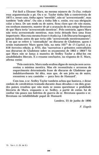 OS ECONOMISTAS


      Foi fácil a Eleanor Marx, no mesmo número do To-Day, reduzir
essa argumentação a pó. Ou o sr. Taylor tinha lido a controvérsia de
1872 e, nesse caso, tinha agora “mentido”, não só “acrescentando”, mas
também “indo além”. Ou não a tinha lido e, então, era sua obrigação
calar a boca. De um modo ou de outro, ficou claro que ele não ousou,
em nenhum momento, manter de pé a acusação do seu amigo Brentano
de que Marx teria “acrescentado mentiras”. Pelo contrário, agora Marx
não teria acrescentado mentiras, mas teria deixado fora uma frase
importante. Mas essa mesma frase é citada à p. 5 do Discurso Inaugural,
poucas linhas antes do que teria sido “acrescentado mentirosamente”.
E no que se refere à “contradição” no discurso de Gladstone, quem é
senão exatamente Marx quem fala, na nota 10575 de O Capital, à p.
618 (terceira edição, p. 672), das “sucessivas e gritantes contradições
nos discursos de Gladstone sobre os orçamentos de 1863 e 1864"! Só
que Marx não se lança à maneira de Sedley Taylor a diluí-los em
amabilidades liberais. E o resumo conclusivo, na resposta de E. Marx,
afirma então:
          “Pelo contrário, Marx nada ocultou digno de menção nem acres-
       centou a mínima mentira. Mas ele reconstituiu e arrancou do
       esquecimento determinada frase do discurso de Gladstone que
       indubitavelmente foi dita, mas que, de um jeito ou de outro,
       encontrou o seu caminho — para fora de Hansard”.
      Com isso, o sr. Sedley Taylor também achou que bastava, e desse
conluio de catedráticos tramado durante duas décadas e em dois gran-
des países resultou que não mais se ousou questionar a probidade
literária de Marx, enquanto o sr. Sedley, a partir de então, há de
confiar tão pouco nos boletins de guerra do sr. Brentano quanto o sr.
Brentano na infalibilidade papal de Hansard.
                                        Londres, 25 de junho de 1890

                                                             F. Engels




75   Ver t. 2. (N. do E.)

                                  160
 
