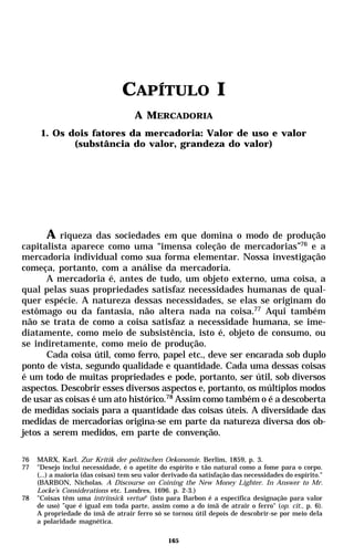 CAPÍTULO I
                                     A MERCADORIA
      1. Os dois fatores da mercadoria: Valor de uso e valor
             (substância do valor, grandeza do valor)




      A riqueza das sociedades em que domina o modo de produção
capitalista aparece como uma “imensa coleção de mercadorias”76 e a
mercadoria individual como sua forma elementar. Nossa investigação
começa, portanto, com a análise da mercadoria.
      A mercadoria é, antes de tudo, um objeto externo, uma coisa, a
qual pelas suas propriedades satisfaz necessidades humanas de qual-
quer espécie. A natureza dessas necessidades, se elas se originam do
estômago ou da fantasia, não altera nada na coisa.77 Aqui também
não se trata de como a coisa satisfaz a necessidade humana, se ime-
diatamente, como meio de subsistência, isto é, objeto de consumo, ou
se indiretamente, como meio de produção.
      Cada coisa útil, como ferro, papel etc., deve ser encarada sob duplo
ponto de vista, segundo qualidade e quantidade. Cada uma dessas coisas
é um todo de muitas propriedades e pode, portanto, ser útil, sob diversos
aspectos. Descobrir esses diversos aspectos e, portanto, os múltiplos modos
de usar as coisas é um ato histórico.78 Assim como também o é a descoberta
de medidas sociais para a quantidade das coisas úteis. A diversidade das
medidas de mercadorias origina-se em parte da natureza diversa dos ob-
jetos a serem medidos, em parte de convenção.

76   MARX, Karl. Zur Kritik der politischen Oekonomie. Berlim, 1859, p. 3.
77   "Desejo inclui necessidade, é o apetite do espírito e tão natural como a fome para o corpo.
     (...) a maioria (das coisas) tem seu valor derivado da satisfação das necessidades do espírito."
     (BARBON, Nicholas. A Discourse on Coining the New Money Lighter. In Answer to Mr.
     Locke’s Considerations etc. Londres, 1696. p. 2-3.)
78   "Coisas têm uma intrinsick vertue“ (isto para Barbon é a específica designação para valor
     de uso) ”que é igual em toda parte, assim como a do ímã de atrair o ferro" (op. cit., p. 6).
     A propriedade do ímã de atrair ferro só se tornou útil depois de descobrir-se por meio dela
     a polaridade magnética.

                                                 165
 
