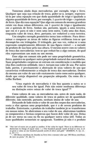 MARX


       Tomemos ainda duas mercadorias, por exemplo, trigo e ferro.
Qualquer que seja sua relação de troca, poder-se-á, sempre, represen-
tá-la por uma equação em que dada quantidade de trigo é igualada a
alguma quantidade de ferro, por exemplo, 1 quarter de trigo = a quintais
de ferro. Que diz essa equação? Que algo em comum da mesma grandeza
existe em duas coisas diferentes, em 1 quarter de trigo e igualmente
em a quintais de ferro. Ambas são, portanto, iguais a uma terceira,
que em si e para si não é nem uma nem outra. Cada uma das duas,
enquanto valor de troca, deve, portanto, ser redutível a essa terceira.
       Um simples exemplo geométrico torna isso evidente. Para deter-
minar e comparar as áreas de todas as figuras retilíneas tem-se que
decompô-las em triângulos. O triângulo, por sua vez, reduz-se a uma
expressão completamente diferente de sua figura visível — a metade
do produto de sua base pela sua altura. O mesmo ocorre com os valores
de troca das mercadorias: tem-se que reduzi-los a algo comum, do qual
eles representam um mais ou um menos.
       Esse algo em comum não pode ser uma propriedade geométrica,
física, química ou qualquer outra propriedade natural das mercadorias.
Suas propriedades corpóreas só entram em consideração à medida que
elas lhes conferem utilidade, isto é, tornam-nas valor de uso. Por outro
lado, porém, é precisamente a abstração de seus valores de uso que
caracteriza evidentemente a relação de troca das mercadorias. Dentro
da mesma um valor de uso vale exatamente tanto como outro qualquer,
desde que esteja disponível em proporção adequada. Ou como diz o
velho Barbon:
          “Uma espécie de mercadoria é tão boa quanto a outra se o
       seu valor de troca for igual. Pois não existe nenhuma diferença
       ou distinção entre coisas de valor de troca igual”.83
      Como valores de uso, as mercadorias são, antes de mais nada, de
diferente qualidade, como valores de troca só podem ser de quantidade
diferente, não contendo, portanto, nenhum átomo de valor de uso.
      Deixando de lado então o valor de uso dos corpos das mercadorias,
resta a elas apenas uma propriedade, que é a de serem produtos do
trabalho. Entretanto, o produto do trabalho também já se transformou
em nossas mãos. Se abstraímos o seu valor de uso, abstraímos também
os componentes e formas corpóreas que fazem dele valor de uso. Deixa
já de ser mesa ou casa ou fio ou qualquer outra coisa útil. Todas as
suas qualidades sensoriais se apagaram. Também já não é o produto

83   "One sort of wares are as good as another, if the value be equal. There is no difference or
     distinction in things of equal value. (...) One hundred pounds worth of lead or iron, is of
     as great a value as one hundred pounds worth of silver and gold."* (BARBON, N. Op. cit.,
     p. 53 e 7.)
     *
       “... 100 libras esterlinas de chumbo ou ferro têm o mesmo valor que 100 libras esterlinas
     de ouro ou prata.” (N. dos T.)

                                              167
 