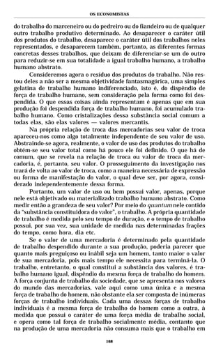 OS ECONOMISTAS


do trabalho do marceneiro ou do pedreiro ou do fiandeiro ou de qualquer
outro trabalho produtivo determinado. Ao desaparecer o caráter útil
dos produtos do trabalho, desaparece o caráter útil dos trabalhos neles
representados, e desaparecem também, portanto, as diferentes formas
concretas desses trabalhos, que deixam de diferenciar-se um do outro
para reduzir-se em sua totalidade a igual trabalho humano, a trabalho
humano abstrato.
      Consideremos agora o resíduo dos produtos do trabalho. Não res-
tou deles a não ser a mesma objetividade fantasmagórica, uma simples
gelatina de trabalho humano indiferenciado, isto é, do dispêndio de
força de trabalho humano, sem consideração pela forma como foi des-
pendida. O que essas coisas ainda representam é apenas que em sua
produção foi despendida força de trabalho humano, foi acumulado tra-
balho humano. Como cristalizações dessa substância social comum a
todas elas, são elas valores — valores mercantis.
      Na própria relação de troca das mercadorias seu valor de troca
apareceu-nos como algo totalmente independente de seu valor de uso.
Abstraindo-se agora, realmente, o valor de uso dos produtos do trabalho
obtém-se seu valor total como há pouco ele foi definido. O que há de
comum, que se revela na relação de troca ou valor de troca da mer-
cadoria, é, portanto, seu valor. O prosseguimento da investigação nos
trará de volta ao valor de troca, como a maneira necessária de expressão
ou forma de manifestação do valor, o qual deve ser, por agora, consi-
derado independentemente dessa forma.
      Portanto, um valor de uso ou bem possui valor, apenas, porque
nele está objetivado ou materializado trabalho humano abstrato. Como
medir então a grandeza de seu valor? Por meio do quantum nele contido
da “substância constituidora do valor”, o trabalho. A própria quantidade
de trabalho é medida pelo seu tempo de duração, e o tempo de trabalho
possui, por sua vez, sua unidade de medida nas determinadas frações
do tempo, como hora, dia etc.
      Se o valor de uma mercadoria é determinado pela quantidade
de trabalho despendido durante a sua produção, poderia parecer que
quanto mais preguiçoso ou inábil seja um homem, tanto maior o valor
de sua mercadoria, pois mais tempo ele necessita para terminá-la. O
trabalho, entretanto, o qual constitui a substância dos valores, é tra-
balho humano igual, dispêndio da mesma força de trabalho do homem.
A força conjunta de trabalho da sociedade, que se apresenta nos valores
do mundo das mercadorias, vale aqui como uma única e a mesma
força de trabalho do homem, não obstante ela ser composta de inúmeras
forças de trabalho individuais. Cada uma dessas forças de trabalho
individuais é a mesma força de trabalho do homem como a outra, à
medida que possui o caráter de uma força média de trabalho social,
e opera como tal força de trabalho socialmente média, contanto que
na produção de uma mercadoria não consuma mais que o trabalho em

                                  168
 