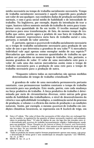 MARX


média necessário ou tempo de trabalho socialmente necessário. Tempo
de trabalho socialmente necessário é aquele requerido para produzir
um valor de uso qualquer, nas condições dadas de produção socialmente
normais, e com o grau social médio de habilidade e de intensidade de
trabalho. Na Inglaterra, por exemplo, depois da introdução do tear a
vapor, bastava talvez somente metade do trabalho de antes para trans-
formar certa quantidade de fio em tecido. O tecelão manual inglês
precisava para essa transformação, de fato, do mesmo tempo de tra-
balho que antes, porém agora o produto de sua hora de trabalho in-
dividual somente representava meia hora de trabalho social e caiu,
portanto, à metade do valor anterior.
      É, portanto, apenas o quantum de trabalho socialmente necessário
ou o tempo de trabalho socialmente necessário para produção de um
valor de uso o que determina a grandeza de seu valor.84 A mercadoria
individual vale aqui apenas como exemplar médio de sua espécie.85
Mercadorias que contêm as mesmas quantidades de trabalho ou que
podem ser produzidas no mesmo tempo de trabalho, têm, portanto, a
mesma grandeza de valor. O valor de uma mercadoria está para o
valor de cada uma das outras mercadorias assim como o tempo de
trabalho necessário para a produção de uma está para o tempo de
trabalho necessário para a produção de outra.

          “Enquanto valores todas as mercadorias são apenas medidas
       determinadas de tempo de trabalho cristalizado.”86

      A grandeza de valor de uma mercadoria permaneceria portanto
constante, caso permanecesse também constante o tempo de trabalho
necessário para sua produção. Este muda, porém, com cada mudança
na força produtiva do trabalho. A força produtiva do trabalho é deter-
minada por meio de circunstâncias diversas, entre outras pelo grau
médio de habilidade dos trabalhadores, o nível de desenvolvimento da
ciência e sua aplicabilidade tecnológica, a combinação social do processo
de produção, o volume e a eficácia dos meios de produção e as condições
naturais. Assim, por exemplo, o mesmo quantum de trabalho em con-
dições climáticas favoráveis, se representa em 8 bushels de trigo, em

84   Nota à 2ª edição. “The value of them (the necessaries of life) when they are exchanged the
     one for another, is regulated by the quantity of labour necessarily required, and commonly
     taken in producing them.” “O valor de objetos de uso, tão logo eles são trocados entre si,
     é determinado pelo quantum de trabalho necessariamente exigido e habitualmente usado
     para sua produção.” (Some Thoughts on the Interest of Money in General, and Particularly
     in the Public Funds etc. Londres. p. 36-37). Esse notável escrito anônimo do século passado
     não traz data. De seu conteúdo deduz-se, entretanto, que ele apareceu sob Jorge II, por
     volta de 1739 ou 1740.
85   "Todos os produtos da mesma espécie formam propriamente apenas uma massa, cujo preço
     é determinado de forma geral e sem consideração às situações especiais." (LE TROSNE,
     Op. cit., p. 893.)
86   MARX, K. Op. cit., p. 6.

                                              169
 
