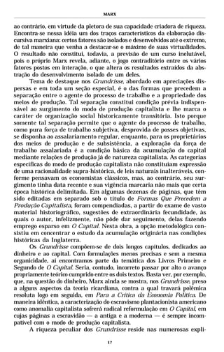 MARX


ao contrário, em virtude da pletora de sua capacidade criadora de riqueza.
Encontra-se nessa idéia um dos traços característicos da elaboração dis-
cursiva marxiana: certos fatores são isolados e desenvolvidos até o extremo,
de tal maneira que venha a destacar-se o máximo de suas virtualidades.
O resultado não constitui, todavia, a previsão de um curso inelutável,
pois o próprio Marx revela, adiante, o jogo contraditório entre os vários
fatores postos em interação, o que altera os resultados extraídos da abs-
tração do desenvolvimento isolado de um deles.
      Tema de destaque nos Grundrisse, abordado em apreciações dis-
persas e em toda um seção especial, é o das formas que precedem a
separação entre o agente do processo de trabalho e a propriedade dos
meios de produção. Tal separação constitui condição prévia indispen-
sável ao surgimento do modo de produção capitalista e lhe marca o
caráter de organização social historicamente transitória. Isto porque
somente tal separação permite que o agente do processo de trabalho,
como pura força de trabalho subjetiva, desprovida de posses objetivas,
se disponha ao assalariamento regular, enquanto, para os proprietários
dos meios de produção e de subsistência, a exploração da força de
trabalho assalariada é a condição básica da acumulação do capital
mediante relações de produção já de natureza capitalista. As categorias
específicas do modo de produção capitalista não constituíam expressão
de uma racionalidade supra-histórica, de leis naturais inalteráveis, con-
forme pensavam os economistas clássicos, mas, ao contrário, seu sur-
gimento tinha data recente e sua vigência marcaria não mais que certa
época histórica delimitada. Em algumas dezenas de páginas, que têm
sido editadas em separado sob o título de Formas Que Precedem a
Produção Capitalista, foram compendiadas, a partir do exame de vasto
material historiográfico, sugestões de extraordinária fecundidade, às
quais o autor, infelizmente, não pôde dar seguimento, delas fazendo
emprego esparso em O Capital. Nesta obra, a opção metodológica con-
sistiu em concentrar o estudo da acumulação originária nas condições
históricas da Inglaterra.
      Os Grundrisse compõem-se de dois longos capítulos, dedicados ao
dinheiro e ao capital. Com formulações menos precisas e sem a mesma
organicidade, aí encontramos parte da temática dos Livros Primeiro e
Segundo de O Capital. Seria, contudo, incorreto passar por alto o avanço
propriamente teórico cumprido entre os dois textos. Basta ver, por exemplo,
que, na questão do dinheiro, Marx ainda se mostra, nos Grundrisse, preso
a alguns aspectos da teoria ricardiana, contra a qual travará polêmica
resoluta logo em seguida, em Para a Crítica da Economia Política. De
maneira idêntica, a caracterização do escravismo plantacionista americano
como anomalia capitalista sofrerá radical reformulação em O Capital, em
cujas páginas a escravidão — a antiga e a moderna — é sempre incom-
patível com o modo de produção capitalista.
      A riqueza peculiar dos Grundrisse reside nas numerosas expli-

                                     17
 