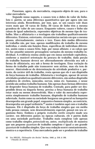 MARX


      Passemos, agora, da mercadoria, enquanto objeto de uso, para o
valor-mercadoria.
      Segundo nosso suposto, o casaco tem o dobro do valor do linho.
Isto é, porém, só uma diferença quantitativa que por agora não nos
interessa ainda. Recordemos, por isso, que, se um casaco vale duas
vezes mais que 10 varas de linho, 20 varas de linho têm a mesma
grandeza de valor de um casaco. Enquanto valores, casaco e linho são
coisas de igual substância, expressões objetivas do mesmo tipo de tra-
balho. Mas a alfaiataria e a tecelagem são trabalhos qualitativamente
diferentes. Existem, entretanto, circunstâncias sociais em que a mesma
pessoa, alternadamente, costura e tece. Esses dois modos diferentes
de trabalho são, por isso, apenas modificações do trabalho do mesmo
indivíduo, e ainda não funções fixas, específicas de indivíduos diferen-
tes, assim como o casaco feito, hoje, por nosso alfaiate, e as calças que
ele faz amanhã somente pressupõem variações do mesmo trabalho in-
dividual. A evidência ensina ainda que em nossa sociedade capitalista,
conforme a mutável orientação da procura de trabalho, dada porção
do trabalho humano deverá ser alternadamente oferecida ora sob a
forma de alfaiataria, ora sob a forma de tecelagem. Essa variação da
forma do trabalho pode não transcorrer sem atritos, mas ela tem de
ocorrer. Abstraindo-se da determinação da atividade produtiva e, por-
tanto, do caráter útil do trabalho, resta apenas que ele é um dispêndio
de força humana de trabalho. Alfaiataria e tecelagem, apesar de serem
atividades produtivas qualitativamente diferentes, são ambas dispêndio
produtivo de cérebro, músculos, nervos, mãos etc. humanos, e nesse
sentido são ambas trabalho humano. São apenas duas formas diferentes
de despender força humana de trabalho. Contudo, para poder ser des-
pendido dessa ou daquela forma, precisa a força humana de trabalho
estar mais ou menos desenvolvida. Mas o valor da mercadoria repre-
senta simplesmente trabalho humano, dispêndio de trabalho humano
sobretudo. Assim como na sociedade burguesa um general ou banqueiro
desempenha um grande papel, enquanto o homem simples, ao contrário,
desempenha um papel ordinário,93 assim é também aqui com o trabalho
humano. Ele é dispêndio da força de trabalho simples que em média
toda pessoa comum, sem desenvolvimento especial, possui em seu or-
ganismo físico. Embora o próprio trabalho médio simples mude seu
caráter, em diferentes países ou épocas culturais, ele é porém dado
em uma sociedade particular. Trabalho mais complexo vale apenas
como trabalho simples potenciado ou, antes, multiplicado, de maneira
que um pequeno quantum de trabalho complexo é igual a um grande
quantum de trabalho simples. Que essa redução ocorre constantemente,
mostra-o a experiência. Uma mercadoria pode ser o produto do trabalho

93   Ver HEGEL. Philosophie des Rechts.* Berlim, 1840. p. 250, § 190.
     *
       Filosofia do Direito.

                                            173
 