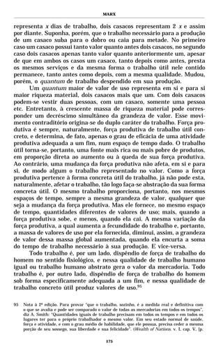 MARX


representa x dias de trabalho, dois casacos representam 2 x e assim
por diante. Suponha, porém, que o trabalho necessário para a produção
de um casaco suba para o dobro ou caia para metade. No primeiro
caso um casaco possui tanto valor quanto antes dois casacos, no segundo
caso dois casacos apenas tanto valor quanto anteriormente um, apesar
de que em ambos os casos um casaco, tanto depois como antes, presta
os mesmos serviços e da mesma forma o trabalho útil nele contido
permanece, tanto antes como depois, com a mesma qualidade. Mudou,
porém, o quantum de trabalho despendido em sua produção.
       Um quantum maior de valor de uso representa em si e para si
maior riqueza material, dois casacos mais que um. Com dois casacos
podem-se vestir duas pessoas, com um casaco, somente uma pessoa
etc. Entretanto, à crescente massa de riqueza material pode corres-
ponder um decréscimo simultâneo da grandeza de valor. Esse movi-
mento contraditório origina-se do duplo caráter do trabalho. Força pro-
dutiva é sempre, naturalmente, força produtiva de trabalho útil con-
creto, e determina, de fato, apenas o grau de eficácia de uma atividade
produtiva adequada a um fim, num espaço de tempo dado. O trabalho
útil torna-se, portanto, uma fonte mais rica ou mais pobre de produtos,
em proporção direta ao aumento ou à queda de sua força produtiva.
Ao contrário, uma mudança da força produtiva não afeta, em si e para
si, de modo algum o trabalho representado no valor. Como a força
produtiva pertence à forma concreta útil do trabalho, já não pode esta,
naturalmente, afetar o trabalho, tão logo faça-se abstração da sua forma
concreta útil. O mesmo trabalho proporciona, portanto, nos mesmos
espaços de tempo, sempre a mesma grandeza de valor, qualquer que
seja a mudança da força produtiva. Mas ele fornece, no mesmo espaço
de tempo, quantidades diferentes de valores de uso; mais, quando a
força produtiva sobe, e menos, quando ela cai. A mesma variação da
força produtiva, a qual aumenta a fecundidade do trabalho e, portanto,
a massa de valores de uso por ela fornecida, diminui, assim, a grandeza
de valor dessa massa global aumentada, quando ela encurta a soma
do tempo de trabalho necessário à sua produção. E vice-versa.
       Todo trabalho é, por um lado, dispêndio de força de trabalho do
homem no sentido fisiológico, e nessa qualidade de trabalho humano
igual ou trabalho humano abstrato gera o valor da mercadoria. Todo
trabalho é, por outro lado, dispêndio de força de trabalho do homem
sob forma especificamente adequada a um fim, e nessa qualidade de
trabalho concreto útil produz valores de uso.95

95   Nota à 2ª edição. Para provar “que o trabalho, sozinho, é a medida real e definitiva com
     o que se avalia e pode ser comparado o valor de todas as mercadorias em todos os tempos”,
     diz A. Smith: “Quantidades iguais de trabalho precisam em todos os tempos e em todos os
     lugares ter para o próprio trabalhador o mesmo valor. Em seu estado normal de saúde,
     força e atividade, e com o grau médio de habilidade, que ele possua, precisa ceder a mesma
     porção de seu sossego, sua liberdade e sua felicidade”. (Wealth of Nations. v. I, cap. V, [p.

                                               175
 
