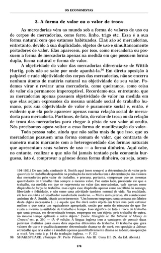 OS ECONOMISTAS



                 3. A forma de valor ou o valor de troca
      As mercadorias vêm ao mundo sob a forma de valores de uso ou
de corpos de mercadorias, como ferro, linho, trigo etc. Essa é a sua
forma natural com que estamos habituados. Elas são só mercadorias,
entretanto, devido à sua duplicidade, objetos de uso e simultaneamente
portadores de valor. Elas aparecem, por isso, como mercadoria ou pos-
suem a forma de mercadoria apenas na medida em que possuem forma
dupla, forma natural e forma de valor.
      A objetividade do valor das mercadorias diferencia-se de Wittib
Hurtig, pois não se sabe por onde apanhá-la.96 Em direta oposição à
palpável e rude objetividade dos corpos das mercadorias, não se encerra
nenhum átomo de matéria natural na objetividade de seu valor. Po-
demos virar e revirar uma mercadoria, como queiramos, como coisa
de valor ela permanece imperceptível. Recordemo-nos, entretanto, que
as mercadorias apenas possuem objetividade de valor na medida em
que elas sejam expressões da mesma unidade social de trabalho hu-
mano, pois sua objetividade de valor é puramente social e, então, é
evidente que ela pode aparecer apenas numa relação social de merca-
doria para mercadoria. Partimos, de fato, do valor de troca ou da relação
de troca das mercadorias para chegar à pista de seu valor aí oculto.
Nós precisamos agora voltar a essa forma de manifestação do valor.
      Toda pessoa sabe, ainda que não saiba mais do que isso, que as
mercadorias possuem uma forma comum de valor, que contrasta de
maneira muito marcante com a heterogeneidade das formas naturais
que apresentam seus valores de uso — a forma dinheiro. Aqui cabe,
no entanto, realizar o que não foi jamais tentado pela economia bur-
guesa, isto é, comprovar a gênese dessa forma dinheiro, ou seja, acom-

     104-105].) De um lado, confunde A. Smith aqui (nem sempre) a determinação do valor pelo
     quantum de trabalho despendido na produção da mercadoria com a determinação dos valores
     das mercadorias pelo valor do trabalho, e procura, portanto, comprovar que as mesmas
     quantidades de trabalho têm sempre o mesmo valor. Por outro lado, pressente ele que o
     trabalho, na medida em que se representa no valor das mercadorias, vale apenas como
     dispêndio de força de trabalho, mas capta esse dispêndio apenas como sacrifício do sossego,
     liberdade e felicidade, e não como uma atividade também normal de vida. Na realidade,
     ele tem em vista o trabalhador assalariado moderno. — Muito mais preciso, diz o antecessor
     anônimo de A. Smith, citado anteriormente: “Um homem empregou uma semana no fabrico
     deste objeto necessário (...) e aquele que lhe dará outro objeto em troca não pode estimar
     melhor o que seria um equivalente apropriado, senão por meio do cômputo do que lhe
     custa a mesma quantidade de trabalho e tempo. Isso significa de fato a troca do trabalho
     que uma pessoa, em determinado tempo, empregou em um objeto, pelo trabalho de outra,
     no mesmo tempo aplicado a outro objeto.” (Some Thoughts on the Interest of Money in
     General etc. p. 39.) — {À 4ª edição: A língua inglesa tem a vantagem de possuir duas
     palavras distintas para esses dois aspectos diferentes do trabalho. O trabalho que gera
     valores de uso e é qualitativamente determinado chama-se de work, em oposição a labour;
     o trabalho que cria valor e é medido apenas quantitativamente chama-se labour, em oposição
     a work. Ver nota à p. 14 da tradução inglesa. — F. E.}
96   SHAKESPEARE. Henrique IV. Parte Primeira. Ato III. Cena III. (N. da Ed. Alemã.)

                                              176
 