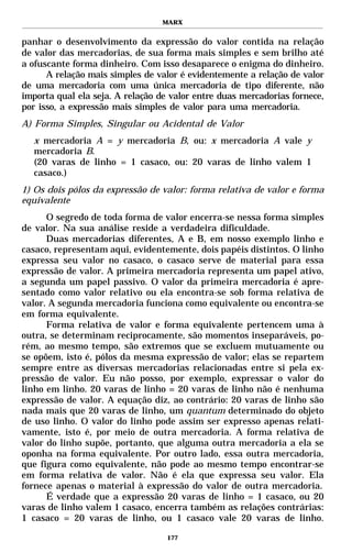 MARX


panhar o desenvolvimento da expressão do valor contida na relação
de valor das mercadorias, de sua forma mais simples e sem brilho até
a ofuscante forma dinheiro. Com isso desaparece o enigma do dinheiro.
      A relação mais simples de valor é evidentemente a relação de valor
de uma mercadoria com uma única mercadoria de tipo diferente, não
importa qual ela seja. A relação de valor entre duas mercadorias fornece,
por isso, a expressão mais simples de valor para uma mercadoria.
A) Forma Simples, Singular ou Acidental de Valor
  x mercadoria A = y mercadoria B, ou: x mercadoria A vale y
  mercadoria B.
  (20 varas de linho = 1 casaco, ou: 20 varas de linho valem 1
  casaco.)
1) Os dois pólos da expressão de valor: forma relativa de valor e forma
equivalente
      O segredo de toda forma de valor encerra-se nessa forma simples
de valor. Na sua análise reside a verdadeira dificuldade.
      Duas mercadorias diferentes, A e B, em nosso exemplo linho e
casaco, representam aqui, evidentemente, dois papéis distintos. O linho
expressa seu valor no casaco, o casaco serve de material para essa
expressão de valor. A primeira mercadoria representa um papel ativo,
a segunda um papel passivo. O valor da primeira mercadoria é apre-
sentado como valor relativo ou ela encontra-se sob forma relativa de
valor. A segunda mercadoria funciona como equivalente ou encontra-se
em forma equivalente.
      Forma relativa de valor e forma equivalente pertencem uma à
outra, se determinam reciprocamente, são momentos inseparáveis, po-
rém, ao mesmo tempo, são extremos que se excluem mutuamente ou
se opõem, isto é, pólos da mesma expressão de valor; elas se repartem
sempre entre as diversas mercadorias relacionadas entre si pela ex-
pressão de valor. Eu não posso, por exemplo, expressar o valor do
linho em linho. 20 varas de linho = 20 varas de linho não é nenhuma
expressão de valor. A equação diz, ao contrário: 20 varas de linho são
nada mais que 20 varas de linho, um quantum determinado do objeto
de uso linho. O valor do linho pode assim ser expresso apenas relati-
vamente, isto é, por meio de outra mercadoria. A forma relativa de
valor do linho supõe, portanto, que alguma outra mercadoria a ela se
oponha na forma equivalente. Por outro lado, essa outra mercadoria,
que figura como equivalente, não pode ao mesmo tempo encontrar-se
em forma relativa de valor. Não é ela que expressa seu valor. Ela
fornece apenas o material à expressão do valor de outra mercadoria.
      É verdade que a expressão 20 varas de linho = 1 casaco, ou 20
varas de linho valem 1 casaco, encerra também as relações contrárias:
1 casaco = 20 varas de linho, ou 1 casaco vale 20 varas de linho.

                                   177
 