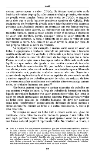 MARX


mesma percentagem, a saber, C4H8O2. Se fossem equiparados ácido
butírico e formiato de propilo, valeria nessa relação, primeiro, o formiato
de propilo como simples forma de existência do C4H8O2, e segundo,
seria dito que o ácido butírico compõe-se também de C4H8O2. Pela
equiparação do formiato de propilo com o ácido butírico seria expressa
portanto sua substância química em contraste com sua forma corpórea.
      Digamos: como valores, as mercadorias são meras gelatinas de
trabalho humano, então a nossa análise reduz as mesmas à abstração
de valor, sem dar-lhes, porém, qualquer forma de valor diferente de
suas formas naturais. A coisa é diferente na relação de valor de uma
mercadoria à outra. Seu caráter de valor revela-se aqui por meio de
sua própria relação à outra mercadoria.
      Ao equiparar-se, por exemplo, o casaco, como coisa de valor, ao
linho, é equiparado o trabalho inserido no primeiro com o trabalho
contido neste último. Na verdade, a alfaiataria que faz o casaco é uma
espécie de trabalho concreto diferente da tecelagem que faz o linho.
Porém, a equiparação com a tecelagem reduz a alfaiataria realmente
àquilo em que ambos são iguais, a seu caráter comum de trabalho
humano. Indiretamente é então dito que também a tecelagem, contanto
que ela teça valor, não possui nenhuma característica que a diferencie
da alfaiataria, e é, portanto, trabalho humano abstrato. Somente a
expressão de equivalência de diferentes espécies de mercadoria revela
o caráter específico do trabalho gerador de valor, ao reduzir, de fato,
os diversos trabalhos contidos nas mercadorias diferentes a algo comum
neles, ao trabalho humano em geral.98
      Não basta, porém, expressar o caráter específico do trabalho em
que consiste o valor do linho. A força de trabalho do homem em estado
líquido ou trabalho humano cria valor, porém não é valor. Ele torna-se
valor em estado cristalizado, em forma concreta. Para expressar o valor
do linho como gelatina de trabalho humano, ele deve ser expresso
como uma “objetividade” concretamente diferente do linho mesmo e
simultaneamente comum ao linho e a outra mercadoria. A tarefa já
está resolvida.
      Na relação de valor do linho vale o casaco como seu igual em
qualidade, como coisa da mesma natureza, porque é um valor. Ele
vale aqui, portanto, como coisa, na qual aparece valor ou a qual em
sua forma natural palpável representa valor. Na verdade, o casaco, o

98   Nota à 2ª edição. Um dos primeiros economistas que após William Petty enfocou a natureza
     do valor, o famoso Franklin, diz: “Uma vez que o comércio nada mais é que a troca de um
     trabalho por outro, o valor de todas as coisas será avaliado mais justamente em trabalho”.
     (The Works of B. Franklin etc. Edit. por Sparks, Boston, 1836. v. II, p. 267.) Ao avaliar o valor
     de todas as coisas “em trabalho”, Franklin não está consciente de que abstrai a diversidade
     dos trabalhos trocados — e assim os reduz a trabalho humano igual. Diz contudo o que não
     sabe. Ele fala primeiro de “um trabalho”, depois de “outro trabalho” e finalmente de “trabalho”
     sem outra qualificação, como substância do valor de todas as coisas.

                                                 179
 