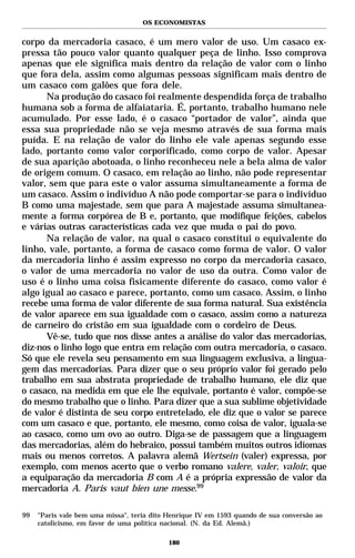 OS ECONOMISTAS


corpo da mercadoria casaco, é um mero valor de uso. Um casaco ex-
pressa tão pouco valor quanto qualquer peça de linho. Isso comprova
apenas que ele significa mais dentro da relação de valor com o linho
que fora dela, assim como algumas pessoas significam mais dentro de
um casaco com galões que fora dele.
      Na produção do casaco foi realmente despendida força de trabalho
humana sob a forma de alfaiataria. É, portanto, trabalho humano nele
acumulado. Por esse lado, é o casaco “portador de valor”, ainda que
essa sua propriedade não se veja mesmo através de sua forma mais
puída. E na relação de valor do linho ele vale apenas segundo esse
lado, portanto como valor corporificado, como corpo de valor. Apesar
de sua aparição abotoada, o linho reconheceu nele a bela alma de valor
de origem comum. O casaco, em relação ao linho, não pode representar
valor, sem que para este o valor assuma simultaneamente a forma de
um casaco. Assim o indivíduo A não pode comportar-se para o indivíduo
B como uma majestade, sem que para A majestade assuma simultanea-
mente a forma corpórea de B e, portanto, que modifique feições, cabelos
e várias outras características cada vez que muda o pai do povo.
      Na relação de valor, na qual o casaco constitui o equivalente do
linho, vale, portanto, a forma de casaco como forma de valor. O valor
da mercadoria linho é assim expresso no corpo da mercadoria casaco,
o valor de uma mercadoria no valor de uso da outra. Como valor de
uso é o linho uma coisa fisicamente diferente do casaco, como valor é
algo igual ao casaco e parece, portanto, como um casaco. Assim, o linho
recebe uma forma de valor diferente de sua forma natural. Sua existência
de valor aparece em sua igualdade com o casaco, assim como a natureza
de carneiro do cristão em sua igualdade com o cordeiro de Deus.
      Vê-se, tudo que nos disse antes a análise do valor das mercadorias,
diz-nos o linho logo que entra em relação com outra mercadoria, o casaco.
Só que ele revela seu pensamento em sua linguagem exclusiva, a lingua-
gem das mercadorias. Para dizer que o seu próprio valor foi gerado pelo
trabalho em sua abstrata propriedade de trabalho humano, ele diz que
o casaco, na medida em que ele lhe equivale, portanto é valor, compõe-se
do mesmo trabalho que o linho. Para dizer que a sua sublime objetividade
de valor é distinta de seu corpo entretelado, ele diz que o valor se parece
com um casaco e que, portanto, ele mesmo, como coisa de valor, iguala-se
ao casaco, como um ovo ao outro. Diga-se de passagem que a linguagem
das mercadorias, além do hebraico, possui também muitos outros idiomas
mais ou menos corretos. A palavra alemã Wertsein (valer) expressa, por
exemplo, com menos acerto que o verbo romano valere, valer, valoir, que
a equiparação da mercadoria B com A é a própria expressão de valor da
mercadoria A. Paris vaut bien une messe.99

99   "Paris vale bem uma missa", teria dito Henrique IV em 1593 quando de sua conversão ao
     catolicismo, em favor de uma política nacional. (N. da Ed. Alemã.)

                                            180
 