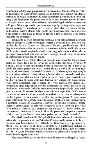OS ECONOMISTAS


citações metodológicas, pouco encontradiças em O Capital. Por se tratar
de rascunho, os Grundrisse exibem os andaimes metodológicos, depois
retirados do texto definitivo. E esses andaimes denunciam a forte im-
pregnação hegeliana do pensamento do autor. Precisamente durante
a redação do rascunho, Marx releu a Lógica de Hegel, conforme escreveu
a Engels. Não surpreende, por isso, que a própria linguagem seja, em
várias passagens, moldada por termos e giros discursivos do mestre
da filosofia clássica alemã. A tal ponto que, a certa altura, ficou anotado
o propósito de dar nova redação ao trecho a fim de libertá-lo da forma
idealista de exposição.
       Enquanto a crise econômica passava sem convulsionar a ordem
política européia, Marx conseguiu chegar à redação final dos dois ca-
pítulos de Para a Crítica da Economia Política, publicada em 1859.
Segundo o plano então em mente, o terceiro capítulo, dedicado ao ca-
pital, seria a continuação da Crítica, um segundo volume dela. Mas o
que apareceu, afinal, oito anos depois, foi algo bem diverso, resultante
de substancial mudança de plano.
       Em janeiro de 1866, Marx já possuía em rascunho todo o arca-
bouço de teses, tal qual se tornaram conhecidas nos três livros de O
Capital, desde o capítulo inicial sobre a mercadoria até a teoria da
renda da terra, passando pelas teorias da mais-valia, da acumulação
do capital, do exército industrial de reserva, da circulação e reprodução
do capital social total, da transformação do valor em preço de produção,
da queda tendencial da taxa média de lucro, dos ciclos econômicos e
da distribuição da mais-valia nas formas particulares de lucro indus-
trial, lucro comercial, juro e renda da terra. Nestes três livros, que
formariam uma obra única, seriam abordados os temas não só do ca-
pital, mas também do trabalho assalariado e da propriedade territorial,
que deixaram de constituir objeto de volumes especiais. O Estado, o
comércio internacional, o mercado mundial e as crises — planejados
também para livros especiais — ficavam postergados. A nova obra
seria intitulada O Capital e somente como subtítulo é que compareceria
a repetida Crítica da Economia Política. Por último, copiosos comen-
tários e dissertações já estavam redigidos para o também projetado
livro sobre a história das doutrinas econômicas. O autor podia, por
conseguinte, lançar-se à redação final de posse de completo conjunto
teórico, que devia formar, nas suas palavras, um “todo artístico”.
       Em 1865, a redação de O Capital foi considerada tarefa prioritária
acima do comparecimento ao Primeiro Congresso da Associação Inter-
nacional dos Trabalhadores, realizado em Genebra sem a presença de
Marx. Este, a conselho de Engels, decidiu-se à publicação isolada do
Livro Primeiro, concentrando-se na sua redação final. Em setembro
de 1867, o Livro Primeiro vinha a público na Alemanha, lançado pelo
editor hamburguês Meissner.
       Graças, em boa parte, aos esforços publicitários de Engels, a “cons-

                                    18
 