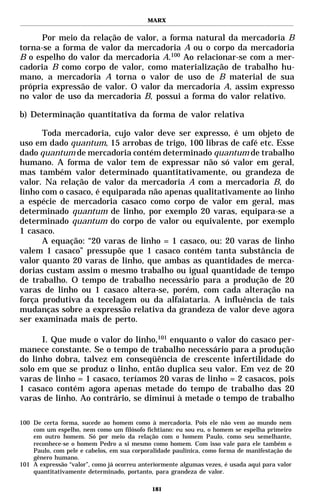 MARX


      Por meio da relação de valor, a forma natural da mercadoria B
torna-se a forma de valor da mercadoria A ou o corpo da mercadoria
B o espelho do valor da mercadoria A.100 Ao relacionar-se com a mer-
cadoria B como corpo de valor, como materialização de trabalho hu-
mano, a mercadoria A torna o valor de uso de B material de sua
própria expressão de valor. O valor da mercadoria A, assim expresso
no valor de uso da mercadoria B, possui a forma do valor relativo.

b) Determinação quantitativa da forma de valor relativa

      Toda mercadoria, cujo valor deve ser expresso, é um objeto de
uso em dado quantum, 15 arrobas de trigo, 100 libras de café etc. Esse
dado quantum de mercadoria contém determinado quantum de trabalho
humano. A forma de valor tem de expressar não só valor em geral,
mas também valor determinado quantitativamente, ou grandeza de
valor. Na relação de valor da mercadoria A com a mercadoria B, do
linho com o casaco, é equiparada não apenas qualitativamente ao linho
a espécie de mercadoria casaco como corpo de valor em geral, mas
determinado quantum de linho, por exemplo 20 varas, equipara-se a
determinado quantum do corpo de valor ou equivalente, por exemplo
1 casaco.
      A equação: “20 varas de linho = 1 casaco, ou: 20 varas de linho
valem 1 casaco” pressupõe que 1 casaco contém tanta substância de
valor quanto 20 varas de linho, que ambas as quantidades de merca-
dorias custam assim o mesmo trabalho ou igual quantidade de tempo
de trabalho. O tempo de trabalho necessário para a produção de 20
varas de linho ou 1 casaco altera-se, porém, com cada alteração na
força produtiva da tecelagem ou da alfaiataria. A influência de tais
mudanças sobre a expressão relativa da grandeza de valor deve agora
ser examinada mais de perto.

      I. Que mude o valor do linho,101 enquanto o valor do casaco per-
manece constante. Se o tempo de trabalho necessário para a produção
do linho dobra, talvez em conseqüência de crescente infertilidade do
solo em que se produz o linho, então duplica seu valor. Em vez de 20
varas de linho = 1 casaco, teríamos 20 varas de linho = 2 casacos, pois
1 casaco contém agora apenas metade do tempo de trabalho das 20
varas de linho. Ao contrário, se diminui à metade o tempo de trabalho

100 De certa forma, sucede ao homem como à mercadoria. Pois ele não vem ao mundo nem
    com um espelho, nem como um filósofo fichtiano: eu sou eu, o homem se espelha primeiro
    em outro homem. Só por meio da relação com o homem Paulo, como seu semelhante,
    reconhece-se o homem Pedro a si mesmo como homem. Com isso vale para ele também o
    Paulo, com pele e cabelos, em sua corporalidade paulínica, como forma de manifestação do
    gênero humano.
101 A expressão “valor”, como já ocorreu anteriormente algumas vezes, é usada aqui para valor
    quantitativamente determinado, portanto, para grandeza de valor.

                                             181
 