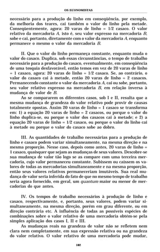 OS ECONOMISTAS


necessário para a produção do linho em conseqüência, por exemplo,
da melhoria dos teares, cai também o valor do linho pela metade.
Conseqüentemente, agora: 20 varas de linho = 1/2 casaco. O valor
relativo da mercadoria A, isto é, seu valor expresso na mercadoria B,
sobe e cai, portanto, diretamente com o valor da mercadoria A, enquanto
permanece o mesmo o valor da mercadoria B.

      II. Que o valor do linho permaneça constante, enquanto muda o
valor do casaco. Duplica, sob essas circunstâncias, o tempo de trabalho
necessário para a produção do casaco, eventualmente, em conseqüência
de uma tosquia desfavorável, então temos em vez de 20 varas de linho
= 1 casaco, agora: 20 varas de linho = 1/2 casaco. Se, ao contrário, o
valor do casaco cai à metade, então 20 varas de linho = 2 casacos.
Permanecendo constante o valor da mercadoria A, cai ou sobe, portanto,
seu valor relativo expresso na mercadoria B, em relação inversa à
mudança de valor de B.
      Ao se compararem os diferentes casos, sob I e II, resulta que a
mesma mudança de grandeza do valor relativo pode provir de causas
totalmente opostas. Assim 20 varas de linho = 1 casaco se transforma
em: 1) a equação 20 varas de linho = 2 casacos, ou porque o valor do
linho duplica-se, ou porque o valor dos casacos cai à metade; e 2) a
equação 20 varas de linho = 1/2 casaco, ou porque o valor do linho cai
à metade ou porque o valor do casaco sobe ao dobro.

      III. As quantidades de trabalho necessárias para a produção de
linho e casaco podem variar simultaneamente, na mesma direção e na
mesma proporção. Nesse caso, depois como antes, 20 varas de linho =
1 casaco, quaisquer que sejam as mudanças de seus valores. Descobre-se
sua mudança de valor tão logo se as compare com uma terceira mer-
cadoria, cujo valor permaneceu constante. Subissem ou caíssem os va-
lores de todas as mercadorias simultaneamente e na mesma proporção,
então seus valores relativos permaneceriam imutáveis. Sua real mu-
dança de valor seria inferida do fato de que no mesmo tempo de trabalho
seria agora fornecido, em geral, um quantum maior ou menor de mer-
cadorias do que antes.

      IV. Os tempos de trabalho necessários à produção de linho e
casaco, respectivamente, e, portanto, seus valores, podem variar si-
multaneamente, na mesma direção, porém em grau diferente, ou em
direção contrária etc. A influência de todas as possíveis espécies de
combinações sobre o valor relativo de uma mercadoria obtém-se pela
simples aplicação dos casos I, II e III.
      As mudanças reais na grandeza de valor não se refletem nem
clara nem completamente, em sua expressão relativa ou na grandeza
do valor relativo. O valor relativo de uma mercadoria pode mudar,

                                  182
 