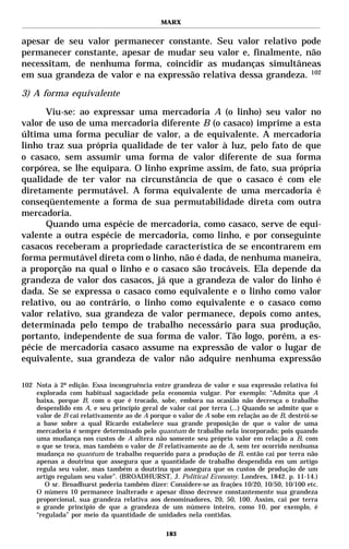 MARX


apesar de seu valor permanecer constante. Seu valor relativo pode
permanecer constante, apesar de mudar seu valor e, finalmente, não
necessitam, de nenhuma forma, coincidir as mudanças simultâneas
em sua grandeza de valor e na expressão relativa dessa grandeza. 102

3) A forma equivalente

      Viu-se: ao expressar uma mercadoria A (o linho) seu valor no
valor de uso de uma mercadoria diferente B (o casaco) imprime a esta
última uma forma peculiar de valor, a de equivalente. A mercadoria
linho traz sua própria qualidade de ter valor à luz, pelo fato de que
o casaco, sem assumir uma forma de valor diferente de sua forma
corpórea, se lhe equipara. O linho exprime assim, de fato, sua própria
qualidade de ter valor na circunstância de que o casaco é com ele
diretamente permutável. A forma equivalente de uma mercadoria é
conseqüentemente a forma de sua permutabilidade direta com outra
mercadoria.
      Quando uma espécie de mercadoria, como casaco, serve de equi-
valente a outra espécie de mercadoria, como linho, e por conseguinte
casacos receberam a propriedade característica de se encontrarem em
forma permutável direta com o linho, não é dada, de nenhuma maneira,
a proporção na qual o linho e o casaco são trocáveis. Ela depende da
grandeza de valor dos casacos, já que a grandeza de valor do linho é
dada. Se se expressa o casaco como equivalente e o linho como valor
relativo, ou ao contrário, o linho como equivalente e o casaco como
valor relativo, sua grandeza de valor permanece, depois como antes,
determinada pelo tempo de trabalho necessário para sua produção,
portanto, independente de sua forma de valor. Tão logo, porém, a es-
pécie de mercadoria casaco assume na expressão de valor o lugar de
equivalente, sua grandeza de valor não adquire nenhuma expressão

102 Nota à 2ª edição. Essa incongruência entre grandeza de valor e sua expressão relativa foi
    explorada com habitual sagacidade pela economia vulgar. Por exemplo: “Admita que A
    baixa, porque B, com o que é trocado, sobe, embora na ocasião não decresça o trabalho
    despendido em A, e seu princípio geral de valor cai por terra (...) Quando se admite que o
    valor de B cai relativamente ao de A porque o valor de A sobe em relação ao de B, destrói-se
    a base sobre a qual Ricardo estabelece sua grande proposição de que o valor de uma
    mercadoria é sempre determinado pelo quantum de trabalho nela incorporado; pois quando
    uma mudança nos custos de A altera não somente seu próprio valor em relação a B, com
    o que se troca, mas também o valor de B relativamente ao de A, sem ter ocorrido nenhuma
    mudança no quantum de trabalho requerido para a produção de B, então cai por terra não
    apenas a doutrina que assegura que a quantidade de trabalho despendida em um artigo
    regula seu valor, mas também a doutrina que assegura que os custos de produção de um
    artigo regulam seu valor”. (BROADHURST, J. Political Economy. Londres, 1842. p. 11-14.)
       O sr. Broadhurst poderia também dizer: Considere-se as frações 10/20, 10/50, 10/100 etc.
    O número 10 permanece inalterado e apesar disso decresce constantemente sua grandeza
    proporcional, sua grandeza relativa aos denominadores, 20, 50, 100. Assim, cai por terra
    o grande princípio de que a grandeza de um número inteiro, como 10, por exemplo, é
    “regulada” por meio da quantidade de unidades nela contidas.

                                              183
 