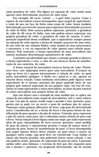 OS ECONOMISTAS


como grandeza de valor. Ela figura na equação de valor muito mais
apenas como determinado quantum de uma coisa.
       Por exemplo: 40 varas “valem” — o quê? Dois casacos. Como a
espécie de mercadoria casaco desempenha aqui o papel de equivalente,
o valor de uso em face do linho como corpo de valor, basta também
determinado quantum de casacos para expressar determinado quantum
de valor de linho. Dois casacos podem expressar, portanto, a grandeza
de valor de 40 varas de linho, mas não podem nunca expressar sua
própria grandeza de valor, a grandeza de valor de casacos. A inter-
pretação superficial dessa realidade, que o equivalente sempre possui
na equação de valor apenas a forma de simples quantum de uma coisa,
de um valor de uso, induziu Bailey, como muitos de seus antecessores
e sucessores, a ver na expressão de valor apenas uma relação quan-
titativa. Pelo contrário, a forma equivalente de uma mercadoria não
contém nenhuma determinação quantitativa de valor.
       A primeira peculiaridade que chama a atenção quando se observa
a forma equivalente é esta: o valor de uso torna-se forma de manifes-
tação de seu contrário, do valor.
       A forma natural da mercadoria torna-se forma de valor. Porém,
nota bene, esse qüiproqüó ocorre para uma mercadoria B (casaco ou
trigo ou ferro etc.) apenas internamente à relação de valor, na qual
outra mercadoria qualquer A (linho etc.) junta-se a ela, apenas no
interior dessa relação. Como nenhuma mercadoria pode figurar como
equivalente de si mesma, portanto tão pouco podendo fazer de sua
própria pele natural expressão de seu próprio valor, ela tem de rela-
cionar-se como equivalente a outra mercadoria, ou fazer da pele natural
de outra mercadoria sua própria forma de valor.
       Que nos ilustre isso o exemplo de uma medida que se aplica aos
corpos de mercadorias como corpos de mercadorias, isto é, como valores
de uso. Um pão de açúcar sendo corpo é pesado e tem, portanto, peso,
porém não se pode ver ou servir o peso de nenhum pão de açúcar.
Tomemos então pedaços diferentes de ferro, cujo peso foi determinado
antes. Considerada em si, a forma do ferro é tão pouco forma de ma-
nifestação do peso quanto a do pão de açúcar. Contudo, para expressar
o pão de açúcar como peso, nós o colocamos numa relação de peso com
o ferro. Nessa relação o ferro figura como um corpo, que nada representa
além de peso. Quantidades de ferro servem, portanto, como medida
de peso do açúcar e representam perante o corpo do açúcar mera fi-
guração do peso, forma de manifestação de peso. O ferro desempenha
esse papel apenas dentro dessa relação, na qual entra o açúcar ou
qualquer outro corpo, cujo peso deve ser encontrado. Caso ambas as
coisas não fossem pesadas, não poderiam entrar nessa relação, e um
não poderia sentir, portanto, de expressão do peso do outro. Lancemos
ambos sobre uma balança, e veremos de fato que eles enquanto peso
são o mesmo e, portanto, em proporção determinada, são do mesmo

                                  184
 