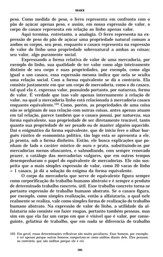 MARX


peso. Como medida de peso, o ferro representa em confronto com o
pão de açúcar apenas peso, e assim, em nossa expressão de valor, o
corpo do casaco representa em relação ao linho apenas valor.
      Aqui termina, entretanto, a analogia. O ferro representa na ex-
pressão de peso do pão de açúcar uma propriedade natural comum a
ambos os corpos, seu peso, enquanto o casaco representa na expressão
de valor do linho uma propriedade sobrenatural a ambas as coisas:
seu valor, algo puramente social.
      Expressando a forma relativa de valor de uma mercadoria, por
exemplo do linho, sua qualidade de ter valor como algo inteiramente
distinto de seu corpo e suas propriedades, por exemplo, como algo
igual a um casaco, essa expressão mesma indica que nela se oculta
uma relação social. Com a forma equivalente se dá o contrário. Ela
consiste justamente em que um corpo de mercadoria, como o do casaco,
tal qual ela é, expressa valor, possuindo portanto, por natureza, forma
de valor. É verdade que isso vale apenas internamente à relação de
valor, na qual a mercadoria linho está relacionada à mercadoria casaco
enquanto equivalente.103 Como, porém, as propriedades de uma coisa
não se originam de sua relação com outras coisas, antes apenas atuam
em tal relação, parece também que o casaco possui, por natureza, sua
forma equivalente, sua propriedade de ser diretamente trocável, tanto
quanto sua propriedade de ser pesado ou de manter alguém aquecido.
Daí o enigmático da forma equivalente, que de início fere o olhar bur-
guês rústico de economista político, tão logo esta se apresenta a ele,
já pronta, sob a forma dinheiro. Então, ele busca explicações que po-
nham de lado o caráter místico de ouro e prata, substituindo-os por
mercadorias menos ofuscantes, e salmodiando, com sempre renovado
prazer, o catálogo das mercadorias vulgares, que em outros tempos
desempenharam o papel do equivalente de mercadorias. Ele não sus-
peita que a mais simples expressão de valor, como 20 varas de linho
= 1 casaco, já dá a solução do enigma da forma equivalente.
      O corpo da mercadoria que serve de equivalente figura sempre
como corporificação do trabalho humano abstrato e é sempre o produto
de determinado trabalho concreto, útil. Esse trabalho concreto torna-se
portanto expressão de trabalho humano abstrato. Se o casaco figura,
por exemplo, como simples realização, então a alfaiataria, a qual nele
realmente se realiza, vale como simples forma de realização do trabalho
humano abstrato. Na expressão de valor do linho, a utilidade da al-
faiataria não consiste em fazer roupas, portanto também pessoas, mas
sim em que ela faz um corpo em que é visível que é valor, por conse-
guinte, gelatina de trabalho, que em nada se diferencia do trabalho

103 Em geral, essas determinações reflexivas são muito peculiares. Esse homem, por exemplo,
    é rei apenas porque outros homens comportam-se como súditos diante dele. Eles pensam,
    ao contrário, que são súditos porque ele é rei.

                                            185
 
