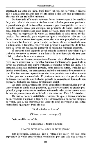 OS ECONOMISTAS


objetivado no valor do linho. Para fazer tal espelho do valor, é preciso
que a alfaiataria mesma não reflita nada a não ser sua propriedade
abstrata de ser trabalho humano.
       Na forma de alfaiataria como na forma de tecelagem é despendida
força de trabalho do homem. Ambas as atividades possuem, portanto,
a propriedade geral do trabalho humano e, por conseguinte, em deter-
minados casos, como, por exemplo, na produção de valor, podem ser
consideradas somente sob esse ponto de vista. Tudo isso não é miste-
rioso. Mas na expressão de valor da mercadoria a coisa torna-se dis-
torcida. Por exemplo, para expressar que a tecelagem, não em sua
forma concreta como tecelagem, mas sim em sua propriedade geral
como trabalho humano, gera o valor do linho, ela é confrontada com
a alfaiataria, o trabalho concreto que produz o equivalente do linho,
como a forma de realização palpável do trabalho humano abstrato.
       É portanto uma segunda peculiaridade da forma equivalente que
trabalho concreto se converta na forma de manifestação de seu con-
trário, trabalho humano abstrato.
       Mas na medida em que esse trabalho concreto, a alfaiataria, funciona
como mera expressão de trabalho humano indiferenciado, possui ele a
forma da igualdade com outro trabalho, o trabalho contido no linho, e é,
portanto, ainda que trabalho privado, como todos os outros, trabalho que
produz mercadorias, por conseguinte, trabalho em forma diretamente so-
cial. Por isso mesmo, apresenta-se ele num produto que é diretamente
trocável por outra mercadoria. É, portanto, uma terceira peculiaridade
da forma equivalente que trabalho privado se converta na forma de seu
contrário, trabalho em forma diretamente social.
       As duas peculiaridades da forma equivalente desenvolvidas por úl-
timo tornam-se ainda mais palpáveis, quando retornamos ao grande pes-
quisador que primeiramente analisou a forma de valor, assim como muitas
formas de pensamento, de sociedade e da natureza. Este é Aristóteles.
       De início declara Aristóteles claramente que a forma dinheiro
da mercadoria é apenas a figura mais desenvolvida da forma simples
de valor, isto é, da expressão do valor de uma mercadoria em outra
mercadoria qualquer. Pois ele diz:
                         “5 almofadas = 1 casa”

                      (“Κλιναι πεντε αντι οιχιας”)

      “não se diferencia” de:
                    “5 almofadas = tanto dinheiro”

              ("Κλιναι πεντε αντι... οσου αι πεντε χλιναι“)

     Ele reconhece, ademais, que a relação de valor, em que essa
expressão de valor está contida, condiciona por seu lado que a casa é

                                    186
 