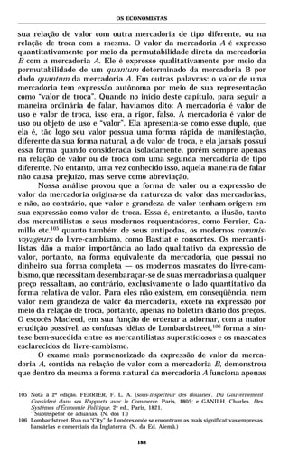 OS ECONOMISTAS


sua relação de valor com outra mercadoria de tipo diferente, ou na
relação de troca com a mesma. O valor da mercadoria A é expresso
quantitativamente por meio da permutabilidade direta da mercadoria
B com a mercadoria A. Ele é expresso qualitativamente por meio da
permutabilidade de um quantum determinado da mercadoria B por
dado quantum da mercadoria A. Em outras palavras: o valor de uma
mercadoria tem expressão autônoma por meio de sua representação
como “valor de troca”. Quando no início deste capítulo, para seguir a
maneira ordinária de falar, havíamos dito: A mercadoria é valor de
uso e valor de troca, isso era, a rigor, falso. A mercadoria é valor de
uso ou objeto de uso e “valor”. Ela apresenta-se como esse duplo, que
ela é, tão logo seu valor possua uma forma rápida de manifestação,
diferente da sua forma natural, a do valor de troca, e ela jamais possui
essa forma quando considerada isoladamente, porém sempre apenas
na relação de valor ou de troca com uma segunda mercadoria de tipo
diferente. No entanto, uma vez conhecido isso, aquela maneira de falar
não causa prejuízo, mas serve como abreviação.
      Nossa análise provou que a forma de valor ou a expressão de
valor da mercadoria origina-se da natureza do valor das mercadorias,
e não, ao contrário, que valor e grandeza de valor tenham origem em
sua expressão como valor de troca. Essa é, entretanto, a ilusão, tanto
dos mercantilistas e seus modernos requentadores, como Ferrier, Ga-
millo etc.105 quanto também de seus antípodas, os modernos commis-
voyageurs do livre-cambismo, como Bastiat e consortes. Os mercanti-
listas dão a maior importância ao lado qualitativo da expressão de
valor, portanto, na forma equivalente da mercadoria, que possui no
dinheiro sua forma completa — os modernos mascates do livre-cam-
bismo, que necessitam desembaraçar-se de suas mercadorias a qualquer
preço ressaltam, ao contrário, exclusivamente o lado quantitativo da
forma relativa de valor. Para eles não existem, em conseqüência, nem
valor nem grandeza de valor da mercadoria, exceto na expressão por
meio da relação de troca, portanto, apenas no boletim diário dos preços.
O escocês Macleod, em sua função de ordenar a adornar, com a maior
erudição possível, as confusas idéias de Lombardstreet,106 forma a sín-
tese bem-sucedida entre os mercantilistas supersticiosos e os mascates
esclarecidos do livre-cambismo.
      O exame mais pormenorizado da expressão de valor da merca-
doria A, contida na relação de valor com a mercadoria B, demonstrou
que dentro da mesma a forma natural da mercadoria A funciona apenas

105 Nota à 2ª edição. FERRIER, F. L. A. (sous-inspecteur des douanes*. Du Gouvernement
    Considéré dans ses Rapports avec le Commerce. Paris, 1805; e GANILH, Charles. Des
    Systèmes d’Économie Politique. 2ª ed., Paris, 1821.
    *
      Subinspetor de aduanas. (N. dos T.)
106 Lombardstreet. Rua na “City” de Londres onde se encontram as mais significativas empresas
    bancárias e comerciais da Inglaterra. (N. da Ed. Alemã.)

                                             188
 