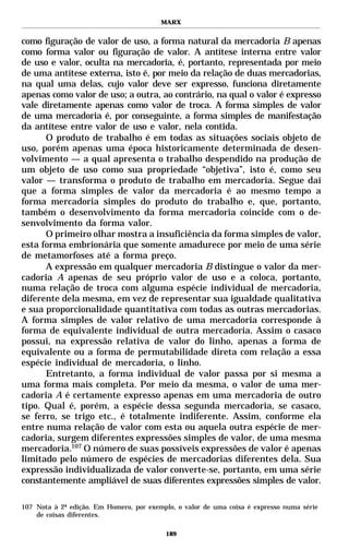 MARX


como figuração de valor de uso, a forma natural da mercadoria B apenas
como forma valor ou figuração de valor. A antítese interna entre valor
de uso e valor, oculta na mercadoria, é, portanto, representada por meio
de uma antítese externa, isto é, por meio da relação de duas mercadorias,
na qual uma delas, cujo valor deve ser expresso, funciona diretamente
apenas como valor de uso; a outra, ao contrário, na qual o valor é expresso
vale diretamente apenas como valor de troca. A forma simples de valor
de uma mercadoria é, por conseguinte, a forma simples de manifestação
da antítese entre valor de uso e valor, nela contida.
      O produto de trabalho é em todas as situações sociais objeto de
uso, porém apenas uma época historicamente determinada de desen-
volvimento — a qual apresenta o trabalho despendido na produção de
um objeto de uso como sua propriedade “objetiva”, isto é, como seu
valor — transforma o produto de trabalho em mercadoria. Segue daí
que a forma simples de valor da mercadoria é ao mesmo tempo a
forma mercadoria simples do produto do trabalho e, que, portanto,
também o desenvolvimento da forma mercadoria coincide com o de-
senvolvimento da forma valor.
      O primeiro olhar mostra a insuficiência da forma simples de valor,
esta forma embrionária que somente amadurece por meio de uma série
de metamorfoses até a forma preço.
      A expressão em qualquer mercadoria B distingue o valor da mer-
cadoria A apenas de seu próprio valor de uso e a coloca, portanto,
numa relação de troca com alguma espécie individual de mercadoria,
diferente dela mesma, em vez de representar sua igualdade qualitativa
e sua proporcionalidade quantitativa com todas as outras mercadorias.
A forma simples de valor relativo de uma mercadoria corresponde à
forma de equivalente individual de outra mercadoria. Assim o casaco
possui, na expressão relativa de valor do linho, apenas a forma de
equivalente ou a forma de permutabilidade direta com relação a essa
espécie individual de mercadoria, o linho.
      Entretanto, a forma individual de valor passa por si mesma a
uma forma mais completa. Por meio da mesma, o valor de uma mer-
cadoria A é certamente expresso apenas em uma mercadoria de outro
tipo. Qual é, porém, a espécie dessa segunda mercadoria, se casaco,
se ferro, se trigo etc., é totalmente indiferente. Assim, conforme ela
entre numa relação de valor com esta ou aquela outra espécie de mer-
cadoria, surgem diferentes expressões simples de valor, de uma mesma
mercadoria.107 O número de suas possíveis expressões de valor é apenas
limitado pelo número de espécies de mercadorias diferentes dela. Sua
expressão individualizada de valor converte-se, portanto, em uma série
constantemente ampliável de suas diferentes expressões simples de valor.

107 Nota à 2ª edição. Em Homero, por exemplo, o valor de uma coisa é expresso numa série
    de coisas diferentes.

                                          189
 