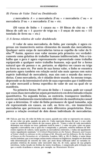 OS ECONOMISTAS



B) Forma de Valor Total ou Desdobrada
     z mercadoria A = u mercadoria B ou = v mercadoria C ou = w
mercadoria D ou = x mercadoria E ou = etc.

      (20 varas de linho = 1 casaco ou = 10 libras de chá ou = 40
libras de café ou = 1 quarter de trigo ou = 2 onças de ouro ou = 1/2
tonelada de ferro ou = etc.)
1) A forma relativa de valor desdobrada

      O valor de uma mercadoria, do linho, por exemplo, é agora ex-
presso em inumeráveis outros elementos do mundo das mercadorias.
Qualquer outro corpo de mercadorias torna-se espelho do valor do li-
nho.108 Assim, aparece esse valor mesmo pela primeira vez verdadei-
ramente como gelatina de trabalho humano indiferenciado. Pois o tra-
balho que o gera é agora expressamente representado como trabalho
equiparado a qualquer outro trabalho humano, seja qual for a forma
natural que ele possua e se, portanto, se objetiva em casaco ou trigo
ou ferro ou ouro etc. Por meio de sua forma valor, o linho se encontra
portanto agora também em relação social não mais apenas com outra
espécie individual de mercadoria, mas sim com o mundo das merca-
dorias. Como mercadoria, ele é cidadão deste mundo. Ao mesmo tempo,
depreende-se da interminável série de suas expressões que é indiferente
ao valor mercantil a forma específica do valor de uso na qual ele se
manifesta.
      Na primeira forma: 20 varas de linho = 1 casaco, pode ser casual
que essas duas mercadorias sejam permutáveis em determinada relação
quantitativa. Na segunda forma, ao contrário, transparece imediata-
mente um fundamento essencialmente diferente da manifestação casual
e que a determina. O valor do linho permanece de igual tamanho, seja
ele representado em casaco, ou café, ou ferro etc., em inumeráveis
mercadorias que pertencem aos mais diferentes proprietários. Desa-
parece a relação eventual de dois donos individuais de mercadorias.

108 Fala-se, por isso, do valor do linho em casaco, quando seu valor se representa em casacos,
    de seu valor em grão, quando em grão etc. Cada expressão dessas diz que é o seu valor
    o que se manifesta nos valores de uso casaco, grão etc. “Como o valor de cada mercadoria
    denomina sua relação na troca, podemos tratá-lo como (...) valor em grão, valor em pano,
    segundo a mercadoria com a qual ela é comparada; e, portanto, existem milhares de dife-
    rentes espécies de valores, tanto quanto as mercadorias existentes, e todas são igualmente
    reais e igualmente nominais.” (A Critical Dissertation on the Nature, Measures and Causes
    of Value; chiefly in reference to the writings of Mr. Ricardo and his followers. By the Author
    of Essays on the Formation etc. of Opinions. Londres, 1825. p. 39.) S. Bailey, o autor desse
    escrito anônimo, que a seu tempo causou muita celeuma na Inglaterra, imagina ter destruído
    toda determinação de conceito do valor, por meio dessa indicação sobre as variadas ex-
    pressões relativas do mesmo valor mercantil. Que ele, de resto, apesar de sua própria
    estreiteza, tenha tocado em feridas da teoria ricardiana, é comprovado pela irritação com
    que a escola ricardiana o atacou, por exemplo, na Westminster Review.

                                               190
 