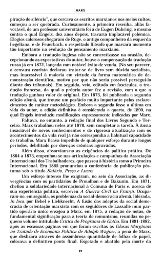 MARX


piração do silêncio”, que cercava os escritos marxianos nos meios cultos,
começou a ser quebrada. Curiosamente, a primeira resenha, aliás fa-
vorável, de um professor universitário foi a de Eugen Dühring, o mesmo
contra o qual Engels, dez anos depois, travaria implacável polêmica.
Elogios calorosos chegaram de Ruge, o antigo companheiro da esquerda
hegeliana, e de Feuerbach, o respeitado filósofo que marcara momento
tão importante na evolução do pensamento marxiano.
       Embora a tradução inglesa não se concretizasse na ocasião, de-
cepcionando as expectativas do autor, houve a compensação da tradução
russa já em 1872, lançada com notável êxito de venda. (No seu parecer,
a censura czarista declarou tratar-se de livro sem dúvida socialista,
mas inacessível à maioria em virtude da forma matemática de de-
monstração científica, motivo por que não seria possível persegui-lo
diante dos tribunais). Em seguida, veio, editada em fascículos, a tra-
dução francesa, da qual o próprio autor fez a revisão, com o que a
tradução ganhou valor de original. Em 1873, foi publicada a segunda
edição alemã, que trouxe um posfácio muito importante pelos esclare-
cimentos de caráter metodológico. Embora a segunda fosse a última em
vida do autor, a edição definitiva é considerada a quarta, de 1890, na
qual Engels introduziu modificações expressamente indicadas por Marx.
       Faltava, no entanto, a redação final dos Livros Segundo e Ter-
ceiro. Marx trabalhou neles até 1878, sem completar a tarefa. À ânsia
insaciável de novos conhecimentos e de rigorosa atualização com os
acontecimentos da vida real já não correspondia a habitual capacidade
de trabalho. Marx ficava impedido de qualquer esforço durante longos
períodos, debilitado por doenças crônicas agravadas.
       Além disso, absorviam-no as exigências da política prática. De
1864 a 1873, empenhou-se nas articulações e campanhas da Associação
Internacional dos Trabalhadores, que passou à história como a Primeira
Internacional. Em 1865 pronunciou a conferência de publicação pós-
tuma sob o título Salário, Preço e Lucro.
       Um esforço intenso lhe exigiram, no seio da Associação, as di-
vergências com os partidários de Proudhon e de Bakunin. Em 1871,
chefiou a solidariedade internacional à Comuna de Paris e, acerca de
sua experiência política, escreveu A Guerra Civil na França. Ocupa-
ram-no, em seguida, os problemas da social-democracia alemã, liderada,
in loco, por Bebel e Liebknecht. A fusão dos adeptos da social-demo-
cracia de orientação marxista com os seguidores de Lassalle num par-
tido operário único ensejou a Marx, em 1875, a redação de notas, de
fundamental significação para a teoria do comunismo, reunidas no pe-
queno volume intitulado Crítica do Programa de Gotha. Em 1881-1882,
após as escassas páginas em que foram escritas as Glosas Marginais
ao Tratado de Economia Política de Adolph Wagner, a pena de Marx,
que deslizara através de assombrosa quantidade de folhas de papel,
colocava o definitivo ponto final. Esgotado e abatido pela morte da

                                   19
 