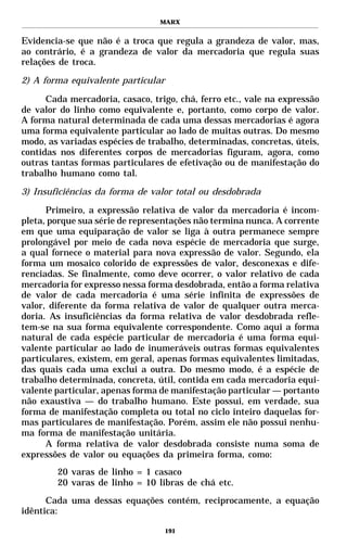 MARX


Evidencia-se que não é a troca que regula a grandeza de valor, mas,
ao contrário, é a grandeza de valor da mercadoria que regula suas
relações de troca.

2) A forma equivalente particular

      Cada mercadoria, casaco, trigo, chá, ferro etc., vale na expressão
de valor do linho como equivalente e, portanto, como corpo de valor.
A forma natural determinada de cada uma dessas mercadorias é agora
uma forma equivalente particular ao lado de muitas outras. Do mesmo
modo, as variadas espécies de trabalho, determinadas, concretas, úteis,
contidas nos diferentes corpos de mercadorias figuram, agora, como
outras tantas formas particulares de efetivação ou de manifestação do
trabalho humano como tal.

3) Insuficiências da forma de valor total ou desdobrada

      Primeiro, a expressão relativa de valor da mercadoria é incom-
pleta, porque sua série de representações não termina nunca. A corrente
em que uma equiparação de valor se liga à outra permanece sempre
prolongável por meio de cada nova espécie de mercadoria que surge,
a qual fornece o material para nova expressão de valor. Segundo, ela
forma um mosaico colorido de expressões de valor, desconexas e dife-
renciadas. Se finalmente, como deve ocorrer, o valor relativo de cada
mercadoria for expresso nessa forma desdobrada, então a forma relativa
de valor de cada mercadoria é uma série infinita de expressões de
valor, diferente da forma relativa de valor de qualquer outra merca-
doria. As insuficiências da forma relativa de valor desdobrada refle-
tem-se na sua forma equivalente correspondente. Como aqui a forma
natural de cada espécie particular de mercadoria é uma forma equi-
valente particular ao lado de inumeráveis outras formas equivalentes
particulares, existem, em geral, apenas formas equivalentes limitadas,
das quais cada uma exclui a outra. Do mesmo modo, é a espécie de
trabalho determinada, concreta, útil, contida em cada mercadoria equi-
valente particular, apenas forma de manifestação particular — portanto
não exaustiva — do trabalho humano. Este possui, em verdade, sua
forma de manifestação completa ou total no ciclo inteiro daquelas for-
mas particulares de manifestação. Porém, assim ele não possui nenhu-
ma forma de manifestação unitária.
      A forma relativa de valor desdobrada consiste numa soma de
expressões de valor ou equações da primeira forma, como:
        20 varas de linho = 1 casaco
        20 varas de linho = 10 libras de chá etc.
      Cada uma dessas equações contém, reciprocamente, a equação
idêntica:

                                    191
 