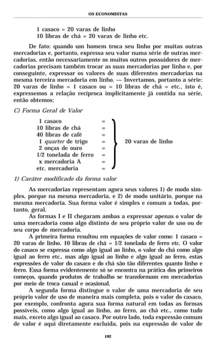 OS ECONOMISTAS



        1 casaco = 20 varas de linho
        10 libras de chá = 20 varas de linho etc.
     De fato: quando um homem troca seu linho por muitas outras
mercadorias e, portanto, expressa seu valor numa série de outras mer-
cadorias, então necessariamente os muitos outros possuidores de mer-
cadorias precisam também trocar as suas mercadorias por linho e, por
conseguinte, expressar os valores de suas diferentes mercadorias na
mesma terceira mercadoria em linho. — Invertamos, portanto a série:
20 varas de linho = 1 casaco ou = 10 libras de chá = etc., isto é,
expressemos a relação recíproca implicitamente já contida na série,
então obtemos:
C) Forma Geral de Valor
         1 casaco                 =
        10 libras de chá          =
        40 libras de café         =
         1 quarter de trigo       =       20 varas de linho
         2 onças de ouro          =
        1/2 tonelada de ferro     =
         x mercadoria A           =
        etc. mercadoria           =
1) Caráter modificado da forma valor
       As mercadorias representam agora seus valores 1) de modo sim-
ples, porque na mesma mercadoria, e 2) de modo unitário, porque na
mesma mercadoria. Sua forma valor é simples e comum a todas, por-
tanto, geral.
       As formas I e II chegaram ambas a expressar apenas o valor de
uma mercadoria como algo distinto de seu próprio valor de uso ou de
seu corpo de mercadoria.
       A primeira forma resultou em equações de valor como: 1 casaco =
20 varas de linho, 10 libras de chá = 1/2 tonelada de ferro etc. O valor
do casaco se expressa como algo igual ao linho, o valor do chá como algo
igual ao ferro etc., mas algo igual ao linho e algo igual ao ferro, estas
expressões de valor do casaco e do chá são tão diferentes quanto linho e
ferro. Essa forma evidentemente só se encontra na prática dos primeiros
começos, quando produtos de trabalho se transformam em mercadorias
por meio de troca casual e ocasional.
       A segunda forma distingue o valor de uma mercadoria de seu
próprio valor de uso de maneira mais completa, pois o valor do casaco,
por exemplo, confronta agora sua forma natural em todas as formas
possíveis, como algo igual ao linho, ao ferro, ao chá etc., como tudo
mais, exceto algo igual ao casaco. Por outro lado, toda expressão comum
de valor é aqui diretamente excluída, pois na expressão de valor de

                                   192
 