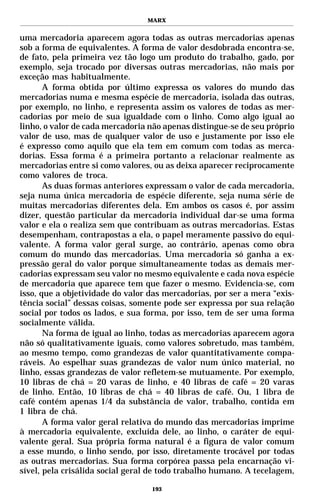 MARX


uma mercadoria aparecem agora todas as outras mercadorias apenas
sob a forma de equivalentes. A forma de valor desdobrada encontra-se,
de fato, pela primeira vez tão logo um produto do trabalho, gado, por
exemplo, seja trocado por diversas outras mercadorias, não mais por
exceção mas habitualmente.
       A forma obtida por último expressa os valores do mundo das
mercadorias numa e mesma espécie de mercadoria, isolada das outras,
por exemplo, no linho, e representa assim os valores de todas as mer-
cadorias por meio de sua igualdade com o linho. Como algo igual ao
linho, o valor de cada mercadoria não apenas distingue-se de seu próprio
valor de uso, mas de qualquer valor de uso e justamente por isso ele
é expresso como aquilo que ela tem em comum com todas as merca-
dorias. Essa forma é a primeira portanto a relacionar realmente as
mercadorias entre si como valores, ou as deixa aparecer reciprocamente
como valores de troca.
       As duas formas anteriores expressam o valor de cada mercadoria,
seja numa única mercadoria de espécie diferente, seja numa série de
muitas mercadorias diferentes dela. Em ambos os casos é, por assim
dizer, questão particular da mercadoria individual dar-se uma forma
valor e ela o realiza sem que contribuam as outras mercadorias. Estas
desempenham, contrapostas a ela, o papel meramente passivo do equi-
valente. A forma valor geral surge, ao contrário, apenas como obra
comum do mundo das mercadorias. Uma mercadoria só ganha a ex-
pressão geral do valor porque simultaneamente todas as demais mer-
cadorias expressam seu valor no mesmo equivalente e cada nova espécie
de mercadoria que aparece tem que fazer o mesmo. Evidencia-se, com
isso, que a objetividade do valor das mercadorias, por ser a mera “exis-
tência social” dessas coisas, somente pode ser expressa por sua relação
social por todos os lados, e sua forma, por isso, tem de ser uma forma
socialmente válida.
       Na forma de igual ao linho, todas as mercadorias aparecem agora
não só qualitativamente iguais, como valores sobretudo, mas também,
ao mesmo tempo, como grandezas de valor quantitativamente compa-
ráveis. Ao espelhar suas grandezas de valor num único material, no
linho, essas grandezas de valor refletem-se mutuamente. Por exemplo,
10 libras de chá = 20 varas de linho, e 40 libras de café = 20 varas
de linho. Então, 10 libras de chá = 40 libras de café. Ou, 1 libra de
café contém apenas 1/4 da substância de valor, trabalho, contida em
1 libra de chá.
       A forma valor geral relativa do mundo das mercadorias imprime
à mercadoria equivalente, excluída dele, ao linho, o caráter de equi-
valente geral. Sua própria forma natural é a figura de valor comum
a esse mundo, o linho sendo, por isso, diretamente trocável por todas
as outras mercadorias. Sua forma corpórea passa pela encarnação vi-
sível, pela crisálida social geral de todo trabalho humano. A tecelagem,

                                  193
 