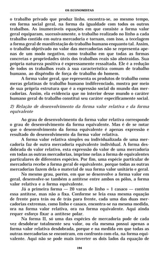 OS ECONOMISTAS


o trabalho privado que produz linho, encontra-se, ao mesmo tempo,
em forma social geral, na forma da igualdade com todos os outros
trabalhos. As inumeráveis equações em que consiste a forma valor
geral equiparam, sucessivamente, o trabalho realizado no linho a cada
trabalho contido em outra mercadoria e tornam, com isso, a tecelagem
a forma geral de manifestação do trabalho humano enquanto tal. Assim,
o trabalho objetivado no valor das mercadorias não se representa ape-
nas de um modo negativo, como trabalho em que todas as formas
concretas e propriedades úteis dos trabalhos reais são abstraídas. Sua
própria natureza positiva é expressamente ressaltada. Ele é a redução
de todos os trabalhos reais à sua característica comum de trabalho
humano, ao dispêndio de força de trabalho do homem.
      A forma valor geral, que representa os produtos de trabalho como
meras gelatinas de trabalho humano indiferenciado, mostra por meio
de sua própria estrutura que é a expressão social do mundo das mer-
cadorias. Assim, ela evidencia que no interior desse mundo o caráter
humano geral do trabalho constitui seu caráter especificamente social.
2) Relação de desenvolvimento da forma valor relativa e da forma
equivalente
      Ao grau de desenvolvimento da forma valor relativa corresponde
o grau de desenvolvimento da forma equivalente. Mas é de se notar
que o desenvolvimento da forma equivalente é apenas expressão e
resultado do desenvolvimento da forma valor relativa.
      A forma valor relativa simples ou individualizada de uma mer-
cadoria faz de outra mercadoria equivalente individual. A forma des-
dobrada do valor relativo, esta expressão do valor de uma mercadoria
em todas as outras mercadorias, imprime nelas a forma de equivalentes
particulares de diferentes espécies. Por fim, uma espécie particular de
mercadoria recebe a forma geral de equivalente, porque todas as outras
mercadorias fazem dela o material de sua forma valor unitário e geral.
      No mesmo grau, porém, em que se desenvolve a forma valor em
geral, desenvolve-se também a antítese entre ambos os pólos, a forma
valor relativa e a forma equivalente.
      Já a primeira forma — 20 varas de linho = 1 casaco — contém
essa antítese, mas não a fixa. Conforme se leia essa mesma equação
de frente para trás ou de trás para frente, cada uma das duas mer-
cadorias extremas, como linho e casaco, encontra-se na mesma medida,
ora na forma valor relativa, ora na forma equivalente. Aqui ainda
requer esforço fixar a antítese polar.
      Na forma II, só uma das espécies de mercadoria pode de cada
vez desdobrar totalmente seu valor, ou ela mesma possui apenas a
forma valor relativa desdobrada, porque e na medida em que todas as
outras mercadorias se encontram, em confronto com ela, na forma equi-
valente. Aqui não se pode mais inverter os dois lados da equação de

                                  194
 