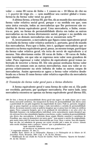 MARX


valor — como 20 varas de linho = 1 casaco ou = 10 libras de chá ou
= 1 quarter de trigo etc. — sem modificar seu caráter global e trans-
formá-la da forma valor total na geral.
      A última forma, a forma III, por fim, dá ao mundo das mercadorias
forma valor relativa social geral, porque e na medida em que, com
uma única exceção, todas as mercadorias que lhe pertencem são ex-
cluídas de forma equivalente geral. Uma mercadoria, o linho, encon-
tra-se, pois, na forma de permutabilidade direta em todas as outras
mercadorias ou na forma diretamente social, porque e na medida em
que todas as demais mercadorias não se encontram nela.109
      E, inversamente, a mercadoria que figura como equivalente geral
é excluída da forma valor relativa unitária e, portanto, geral do mundo
das mercadorias. Para que o linho, isto é, qualquer mercadoria que se
encontra na forma equivalente geral, possa, ao mesmo tempo, participar
da forma valor relativa geral, ela teria de servir de equivalente a si
mesma. Nós obteríamos então: 20 varas de linho = 20 varas de linho,
uma tautologia, em que não se expressa nem valor nem grandeza de
valor. Para expressar o valor relativo do equivalente geral temos so-
bretudo de inverter a forma III. Ele não possui nenhuma forma valor
relativa em comum com as outras mercadorias, mas seu valor se ex-
pressa relativamente na série infinita de todos os outros corpos de
mercadorias. Assim apresenta-se agora a forma valor relativa desdo-
brada ou a forma II como forma valor relativa específica da mercadoria
equivalente.
3) Transição da forma valor geral para a forma dinheiro
      A forma equivalente geral é uma forma do valor em si. Ela pode
ser recebida, portanto, por qualquer mercadoria. Por outro lado, uma
mercadoria encontra-se apenas na forma equivalente geral (forma III),

109 De fato, a forma de permutabilidade direta geral não sugere, de modo algum, que é uma
    forma mercantil antitética, tão inseparável da forma de permutabilidade não direta como
    a positividade de um pólo magnético da negatividade do outro. Pode-se, portanto, imaginar
    que se possa imprimir ao mesmo tempo a toda mercadoria o carimbo de permutabilidade
    direta, da mesma maneira como se poderia imaginar que se possa fazer de todos os católicos
    papas. Para o pequeno burguês, que vê na produção de mercadorias o nec plus ultra* da
    liberdade humana e da independência individual, seria naturalmente muito desejável que
    ele estivesse livre das calamidades ligadas a essa forma, a saber, também da permutabilidade
    não direta das mercadorias. A descrição dessa utopia filistéia constitui o socialismo de
    Proudhon, que como já demonstrei em outra parte** nem possui o mérito da originalidade,
    pois muito antes dele foi mais bem desenvolvida por Gray, Bray e outros. Isso não impede,
    hoje em dia, tal sabedoria de grassar em certos círculos sob o nome de science. Jamais
    uma escola alardeou mais a palavra “science” que a proudhoniana, pois
                      "onde conceitos faltam,
                      ali encaixa-se no momento certo uma palavra".***
    *
       A expressão máxima. (N. dos T.)
    **
        MARX, Karl. Misère de la Philosophie. Réponse à la Philosophie de la Misère de M.
    Proudhon. Paris, Bruxelas, 1847. Cap. 1. (N. da Ed. Alemã.)
    ***
        Modificação de um citado do Fausto de Goethe. Parte Primeira. “Quarto de Estudos”.
    (N. da Ed. Alemã.)

                                              195
 