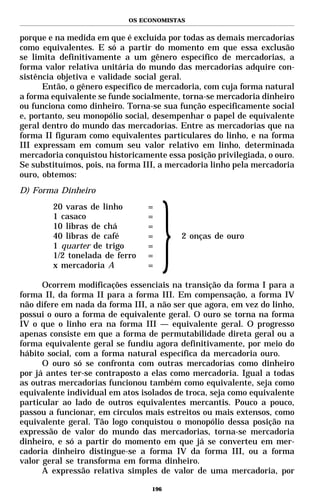 OS ECONOMISTAS


porque e na medida em que é excluída por todas as demais mercadorias
como equivalentes. E só a partir do momento em que essa exclusão
se limita definitivamente a um gênero específico de mercadorias, a
forma valor relativa unitária do mundo das mercadorias adquire con-
sistência objetiva e validade social geral.
      Então, o gênero específico de mercadoria, com cuja forma natural
a forma equivalente se funde socialmente, torna-se mercadoria dinheiro
ou funciona como dinheiro. Torna-se sua função especificamente social
e, portanto, seu monopólio social, desempenhar o papel de equivalente
geral dentro do mundo das mercadorias. Entre as mercadorias que na
forma II figuram como equivalentes particulares do linho, e na forma
III expressam em comum seu valor relativo em linho, determinada
mercadoria conquistou historicamente essa posição privilegiada, o ouro.
Se substituímos, pois, na forma III, a mercadoria linho pela mercadoria
ouro, obtemos:
D) Forma Dinheiro
        20 varas de linho        =
        1 casaco                 =
        10 libras de chá         =
        40 libras de café        =       2 onças de ouro
        1 quarter de trigo       =
        1/2 tonelada de ferro    =
        x mercadoria A           =

      Ocorrem modificações essenciais na transição da forma I para a
forma II, da forma II para a forma III. Em compensação, a forma IV
não difere em nada da forma III, a não ser que agora, em vez do linho,
possui o ouro a forma de equivalente geral. O ouro se torna na forma
IV o que o linho era na forma III — equivalente geral. O progresso
apenas consiste em que a forma de permutabilidade direta geral ou a
forma equivalente geral se fundiu agora definitivamente, por meio do
hábito social, com a forma natural específica da mercadoria ouro.
      O ouro só se confronta com outras mercadorias como dinheiro
por já antes ter-se contraposto a elas como mercadoria. Igual a todas
as outras mercadorias funcionou também como equivalente, seja como
equivalente individual em atos isolados de troca, seja como equivalente
particular ao lado de outros equivalentes mercantis. Pouco a pouco,
passou a funcionar, em círculos mais estreitos ou mais extensos, como
equivalente geral. Tão logo conquistou o monopólio dessa posição na
expressão de valor do mundo das mercadorias, torna-se mercadoria
dinheiro, e só a partir do momento em que já se converteu em mer-
cadoria dinheiro distingue-se a forma IV da forma III, ou a forma
valor geral se transforma em forma dinheiro.
      A expressão relativa simples de valor de uma mercadoria, por

                                  196
 