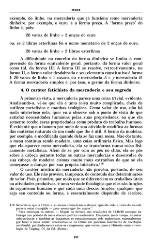 MARX


exemplo, do linho, na mercadoria que já funciona como mercadoria
dinheiro, por exemplo, o ouro, é a forma preço. A “forma preço” do
linho é, pois:
           20 varas de linho = 2 onças de ouro
ou, se 2 libras esterlinas foi o nome monetário de 2 onças de ouro,
           20 varas de linho = 2 libras esterlinas
      A dificuldade no conceito da forma dinheiro se limita à com-
preensão da forma equivalente geral, portanto, da forma valor geral
como tal, da forma III. A forma III se resolve, retroativamente, na
forma II, a forma valor desdobrada e seu elemento constitutivo é forma
I: 20 varas de linho = 1 casaco, ou x mercadoria A = y mercadoria B.
A forma mercadoria simples é, por isso, o germe da forma dinheiro.
       4. O caráter fetichista da mercadoria e seu segredo

      À primeira vista, a mercadoria parece uma coisa trivial, evidente.
Analisando-a, vê-se que ela é uma coisa muito complicada, cheia de
sutileza metafísica e manhas teológicas. Como valor de uso, não há
nada misterioso nela, quer eu a observe sob o ponto de vista de que
satisfaz necessidades humanas pelas suas propriedades, ou que ela
somente recebe essas propriedades como produto do trabalho humano.
É evidente que o homem por meio de sua atividade modifica as formas
das matérias naturais de um modo que lhe é útil. A forma da madeira,
por exemplo, é modificada quando dela se faz uma mesa. Não obstante,
a mesa continua sendo madeira, uma coisa ordinária física. Mas logo
que ela aparece como mercadoria, ela se transforma numa coisa fisi-
camente metafísica. Além de se pôr com os pés no chão, ela se põe
sobre a cabeça perante todas as outras mercadorias e desenvolve de
sua cabeça de madeira cismas muito mais estranhas do que se ela
começasse a dançar por sua própria iniciativa.110
      O caráter místico da mercadoria não provém, portanto, de seu
valor de uso. Ele não provém, tampouco, do conteúdo das determinações
de valor. Pois, primeiro, por mais que se diferenciem os trabalhos úteis
ou atividades produtivas, é uma verdade fisiológica que eles são funções
do organismo humano e que cada uma dessas funções, qualquer que
seja seu conteúdo ou forma, é essencialmente dispêndio de cérebro,

110 Recorda-se que a China e as mesas começaram a dançar, quando todo o resto do mundo
    parecia estar tranqüilo — pour encourager les autres.*
    *
      Para encorajar os outros. — Depois da derrota das revoluções de 1848/49 começou na
    Europa um período da mais obscura política reacionária. Enquanto, neste tempo, as rodas
    aristocráticas e também as burguesas se entusiasmaram pelo espiritismo, especialmente
    por fazer a mesa andar, desenvolveu-se na China um poderoso movimento de libertação
    antifeudal, particularmente entre os camponeses, que entrou para a História como a revo-
    lução de Taiping. (N. da Ed. Alemã.)

                                            197
 