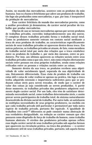 MARX


Assim, no mundo das mercadorias, acontece com os produtos da mão
humana. Isso eu chamo o fetichismo que adere aos produtos de trabalho,
tão logo são produzidos como mercadorias, e que, por isso, é inseparável
da produção de mercadorias.
       Esse caráter fetichista do mundo das mercadorias provém, como
a análise precedente já demonstrou, do caráter social peculiar do tra-
balho que produz mercadorias.
       Objetos de uso se tornam mercadorias apenas por serem produtos
de trabalhos privados, exercidos independentemente uns dos outros.
O complexo desses trabalhos privados forma o trabalho social total.
Como os produtores somente entram em contato social mediante a
troca de seus produtos de trabalho, as características especificamente
sociais de seus trabalhos privados só aparecem dentro dessa troca. Em
outras palavras, os trabalhos privados só atuam, de fato, como membros
do trabalho social total por meio das relações que a troca estabelece
entre os produtos do trabalho e, por meio dos mesmos, entre os pro-
dutores. Por isso, aos últimos aparecem as relações sociais entre seus
trabalhos privados como o que são, isto é, não como relações diretamente
sociais entre pessoas em seus próprios trabalhos, senão como relações
reificadas entre as pessoas e relações sociais entre as coisas.
       Somente dentro da sua troca, os produtos recebem uma objeti-
vidade de valor socialmente igual, separada da sua objetividade de
uso, fisicamente diferenciada. Essa cisão do produto de trabalho em
coisa útil e coisa de valor realiza-se apenas na prática, tão logo a troca
tenha adquirido extensão e importância suficientes para que se pro-
duzam coisas úteis para serem trocadas, de modo que o caráter de
valor das coisas já seja considerado ao serem produzidas. A partir
desse momento, os trabalhos privados dos produtores adquirem real-
mente duplo caráter social. Por um lado, eles têm de satisfazer deter-
minada necessidade social, como trabalhos determinados úteis, e assim
provar serem participantes do trabalho total, do sistema naturalmente
desenvolvido da divisão social do trabalho. Por outro lado, só satisfazem
às múltiplas necessidades de seus próprios produtores, na medida em
que cada trabalho privado útil particular é permutável por toda outra
espécie de trabalho privado, portanto lhe equivale. A igualdade de
trabalhos toto coelo112 diferentes só pode consistir numa abstração de
sua verdadeira desigualdade, na redução ao caráter comum que eles
possuem como dispêndio de força de trabalho do homem, como trabalho
humano abstrato. O cérebro dos produtores privados apenas reflete
esse duplo caráter social de seus trabalhos privados sob aquelas formas
que aparecem na circulação prática, na troca dos produtos — o caráter
socialmente útil de seus trabalhos privados, portanto, sob aquela forma

112 Totalmente. (N. dos T.)

                                   199
 