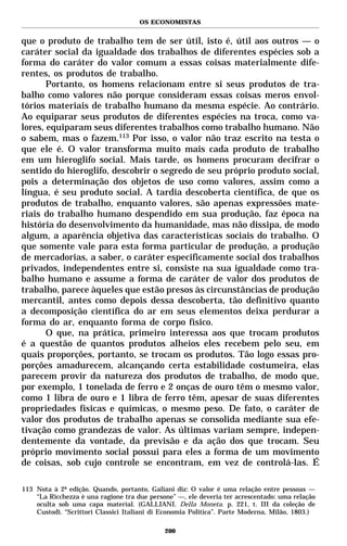 OS ECONOMISTAS


que o produto de trabalho tem de ser útil, isto é, útil aos outros — o
caráter social da igualdade dos trabalhos de diferentes espécies sob a
forma do caráter do valor comum a essas coisas materialmente dife-
rentes, os produtos de trabalho.
       Portanto, os homens relacionam entre si seus produtos de tra-
balho como valores não porque consideram essas coisas meros envol-
tórios materiais de trabalho humano da mesma espécie. Ao contrário.
Ao equiparar seus produtos de diferentes espécies na troca, como va-
lores, equiparam seus diferentes trabalhos como trabalho humano. Não
o sabem, mas o fazem.113 Por isso, o valor não traz escrito na testa o
que ele é. O valor transforma muito mais cada produto de trabalho
em um hieroglifo social. Mais tarde, os homens procuram decifrar o
sentido do hieroglifo, descobrir o segredo de seu próprio produto social,
pois a determinação dos objetos de uso como valores, assim como a
língua, é seu produto social. A tardia descoberta científica, de que os
produtos de trabalho, enquanto valores, são apenas expressões mate-
riais do trabalho humano despendido em sua produção, faz época na
história do desenvolvimento da humanidade, mas não dissipa, de modo
algum, a aparência objetiva das características sociais do trabalho. O
que somente vale para esta forma particular de produção, a produção
de mercadorias, a saber, o caráter especificamente social dos trabalhos
privados, independentes entre si, consiste na sua igualdade como tra-
balho humano e assume a forma de caráter de valor dos produtos de
trabalho, parece àqueles que estão presos às circunstâncias de produção
mercantil, antes como depois dessa descoberta, tão definitivo quanto
a decomposição científica do ar em seus elementos deixa perdurar a
forma do ar, enquanto forma de corpo físico.
       O que, na prática, primeiro interessa aos que trocam produtos
é a questão de quantos produtos alheios eles recebem pelo seu, em
quais proporções, portanto, se trocam os produtos. Tão logo essas pro-
porções amadurecem, alcançando certa estabilidade costumeira, elas
parecem provir da natureza dos produtos de trabalho, de modo que,
por exemplo, 1 tonelada de ferro e 2 onças de ouro têm o mesmo valor,
como 1 libra de ouro e 1 libra de ferro têm, apesar de suas diferentes
propriedades físicas e químicas, o mesmo peso. De fato, o caráter de
valor dos produtos de trabalho apenas se consolida mediante sua efe-
tivação como grandezas de valor. As últimas variam sempre, indepen-
dentemente da vontade, da previsão e da ação dos que trocam. Seu
próprio movimento social possui para eles a forma de um movimento
de coisas, sob cujo controle se encontram, em vez de controlá-las. É

113 Nota à 2ª edição. Quando, portanto, Galiani diz: O valor é uma relação entre pessoas —
    “La Ricchezza è una ragione tra due persone” —, ele deveria ter acrescentado: uma relação
    oculta sob uma capa material. (GALLIANI. Della Moneta. p. 221, t. III da coleção de
    Custodi. “Scrittori Classici Italiani di Economia Politica”. Parte Moderna, Milão, 1803.)

                                             200
 