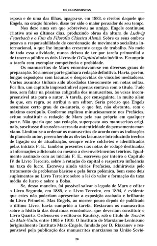OS ECONOMISTAS


esposa e de uma das filhas, apagou-se, em 1883, o cérebro daquele que
Engels, na oração fúnebre, disse ter sido o maior pensador do seu tempo.
       Nos doze anos em que sobreviveu ao amigo, Engels continuou
criativo até os últimos dias, produzindo obras da altura de Ludwig
Feuerbach e o Fim da Filosofia Clássica Alemã. Sobre os seus ombros
pesava a responsabilidade de coordenação do movimento socialista in-
ternacional, o que lhe impunha crescente carga de trabalho. No meio
de toda essa atividade, nunca deixou de ter por tarefa primordial a
de trazer a público os dois Livros de O Capital ainda inéditos. E cumpriu
a tarefa com exemplar competência e probidade.
       Os manuscritos de Marx encontravam-se em diversos graus de
preparação. Só a menor parte ganhara redação definitiva. Havia, porém,
longas exposições com lacunas e desprovidas de vínculos mediadores.
Vários assuntos tinham sido abordados tão-somente em notas soltas.
Por fim, um capítulo imprescindível apenas contava com o título. Tudo
isso, sem falar na péssima caligrafia dos manuscritos, às vezes incom-
preensível até para o autor. A tarefa, por conseguinte, ia muito além
do que, em regra, se atribui a um editor. Seria preciso que Engels
assumisse certo grau de co-autoria, o que fez, não obstante, com o
máximo escrúpulo. Conforme explicou minuciosamente nos Prefácios,
evitou substituir a redação de Marx pela sua própria em qualquer
parte. Não queria que sua redação, superposta aos manuscritos origi-
nais, suscitasse discussões acerca da autenticidade do pensamento mar-
xiano. Limitou-se a ordenar os manuscritos de acordo com as indicações
do plano do autor, preenchendo as óbvias lacunas e introduzindo trechos
de ligação ou de atualização, sempre entre colchetes e identificados
pelas iniciais F. E., também presentes nas notas de rodapé destinadas
a informações adicionais ou mesmo a desenvolvimentos teóricos. Igual-
mente assinado com as iniciais F. E., escreveu por inteiro o Capítulo
IV do Livro Terceiro, sobre a rotação do capital e respectiva influência
na taxa de lucro. Escreveu ainda vários Prefácios, admiráveis pelo
tratamento de problemas básicos e pela força polêmica, bem como dois
suplementos ao Livro Terceiro: sobre a lei do valor e formação da taxa
média de lucro e sobre a Bolsa.
       Se, dessa maneira, foi possível salvar o legado de Marx e editar
o Livro Segundo, em 1885, e o Livro Terceiro, em 1894, é evidente
que estes não poderiam apresentar a exposição acabada e brilhante
do Livro Primeiro. Mas Engels, ao morrer pouco depois de publicado
o último Livro, havia cumprido a tarefa. Restavam os manuscritos
sobre a história das doutrinas econômicas, que deveriam constituir o
Livro Quarto. Ordenou-os e editou-os Kautsky, sob o título de Teorias
da Mais-Valia, entre 1905 e 1910. O Instituto de Marxismo-Leninismo
(originalmente Instituto Marx-Engels, fundado por D. Riazanov e res-
ponsável pela publicação dos manuscritos marxianos na União Sovié-

                                   20
 