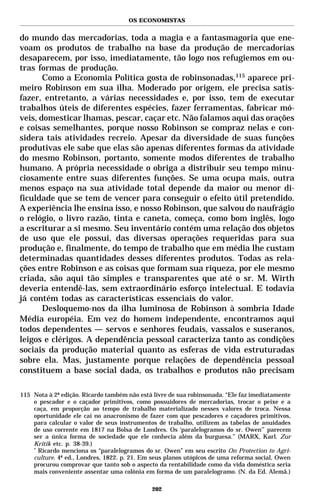 OS ECONOMISTAS


do mundo das mercadorias, toda a magia e a fantasmagoria que ene-
voam os produtos de trabalho na base da produção de mercadorias
desaparecem, por isso, imediatamente, tão logo nos refugiemos em ou-
tras formas de produção.
       Como a Economia Política gosta de robinsonadas,115 aparece pri-
meiro Robinson em sua ilha. Moderado por origem, ele precisa satis-
fazer, entretanto, a várias necessidades e, por isso, tem de executar
trabalhos úteis de diferentes espécies, fazer ferramentas, fabricar mó-
veis, domesticar lhamas, pescar, caçar etc. Não falamos aqui das orações
e coisas semelhantes, porque nosso Robinson se compraz nelas e con-
sidera tais atividades recreio. Apesar da diversidade de suas funções
produtivas ele sabe que elas são apenas diferentes formas da atividade
do mesmo Robinson, portanto, somente modos diferentes de trabalho
humano. A própria necessidade o obriga a distribuir seu tempo minu-
ciosamente entre suas diferentes funções. Se uma ocupa mais, outra
menos espaço na sua atividade total depende da maior ou menor di-
ficuldade que se tem de vencer para conseguir o efeito útil pretendido.
A experiência lhe ensina isso, e nosso Robinson, que salvou do naufrágio
o relógio, o livro razão, tinta e caneta, começa, como bom inglês, logo
a escriturar a si mesmo. Seu inventário contém uma relação dos objetos
de uso que ele possui, das diversas operações requeridas para sua
produção e, finalmente, do tempo de trabalho que em média lhe custam
determinadas quantidades desses diferentes produtos. Todas as rela-
ções entre Robinson e as coisas que formam sua riqueza, por ele mesmo
criada, são aqui tão simples e transparentes que até o sr. M. Wirth
deveria entendê-las, sem extraordinário esforço intelectual. E todavia
já contém todas as características essenciais do valor.
       Desloquemo-nos da ilha luminosa de Robinson à sombria Idade
Média européia. Em vez do homem independente, encontramos aqui
todos dependentes — servos e senhores feudais, vassalos e suseranos,
leigos e clérigos. A dependência pessoal caracteriza tanto as condições
sociais da produção material quanto as esferas de vida estruturadas
sobre ela. Mas, justamente porque relações de dependência pessoal
constituem a base social dada, os trabalhos e produtos não precisam

115 Nota à 2ª edição. Ricardo também não está livre de sua robinsonada. “Ele faz imediatamente
    o pescador e o caçador primitivos, como possuidores de mercadorias, trocar o peixe e a
    caça, em proporção ao tempo de trabalho materializado nesses valores de troca. Nessa
    oportunidade ele cai no anacronismo de fazer com que pescadores e caçadores primitivos,
    para calcular o valor de seus instrumentos de trabalho, utilizem as tabelas de anuidades
    de uso corrente em 1817 na Bolsa de Londres. Os ‘paralelogramos do sr. Owen’* parecem
    ser a única forma de sociedade que ele conhecia além da burguesa.” (MARX, Karl. Zur
    Kritik etc. p. 38-39.)
    *
      Ricardo menciona os “paralelogramos do sr. Owen” em seu escrito On Protection to Agri-
    culture. 4ª ed., Londres, 1822. p. 21. Em seus planos utópicos de uma reforma social, Owen
    procurou comprovar que tanto sob o aspecto da rentabilidade como da vida doméstica seria
    mais conveniente assentar uma colônia em forma de um paralelogramo. (N. da Ed. Alemã.)

                                             202
 