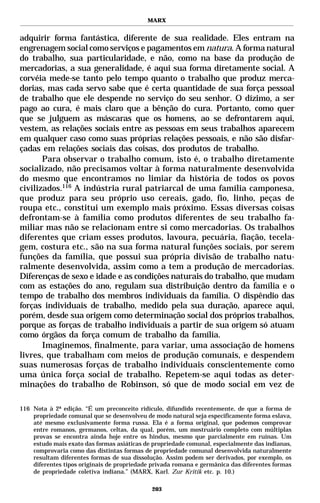 MARX


adquirir forma fantástica, diferente de sua realidade. Eles entram na
engrenagem social como serviços e pagamentos em natura. A forma natural
do trabalho, sua particularidade, e não, como na base da produção de
mercadorias, a sua generalidade, é aqui sua forma diretamente social. A
corvéia mede-se tanto pelo tempo quanto o trabalho que produz merca-
dorias, mas cada servo sabe que é certa quantidade de sua força pessoal
de trabalho que ele despende no serviço do seu senhor. O dízimo, a ser
pago ao cura, é mais claro que a bênção do cura. Portanto, como quer
que se julguem as máscaras que os homens, ao se defrontarem aqui,
vestem, as relações sociais entre as pessoas em seus trabalhos aparecem
em qualquer caso como suas próprias relações pessoais, e não são disfar-
çadas em relações sociais das coisas, dos produtos de trabalho.
       Para observar o trabalho comum, isto é, o trabalho diretamente
socializado, não precisamos voltar à forma naturalmente desenvolvida
do mesmo que encontramos no limiar da história de todos os povos
civilizados.116 A indústria rural patriarcal de uma família camponesa,
que produz para seu próprio uso cereais, gado, fio, linho, peças de
roupa etc., constitui um exemplo mais próximo. Essas diversas coisas
defrontam-se à família como produtos diferentes de seu trabalho fa-
miliar mas não se relacionam entre si como mercadorias. Os trabalhos
diferentes que criam esses produtos, lavoura, pecuária, fiação, tecela-
gem, costura etc., são na sua forma natural funções sociais, por serem
funções da família, que possui sua própria divisão de trabalho natu-
ralmente desenvolvida, assim como a tem a produção de mercadorias.
Diferenças de sexo e idade e as condições naturais do trabalho, que mudam
com as estações do ano, regulam sua distribuição dentro da família e o
tempo de trabalho dos membros individuais da família. O dispêndio das
forças individuais de trabalho, medido pela sua duração, aparece aqui,
porém, desde sua origem como determinação social dos próprios trabalhos,
porque as forças de trabalho individuais a partir de sua origem só atuam
como órgãos da força comum de trabalho da família.
       Imaginemos, finalmente, para variar, uma associação de homens
livres, que trabalham com meios de produção comunais, e despendem
suas numerosas forças de trabalho individuais conscientemente como
uma única força social de trabalho. Repetem-se aqui todas as deter-
minações do trabalho de Robinson, só que de modo social em vez de

116 Nota à 2ª edição. “É um preconceito ridículo, difundido recentemente, de que a forma de
    propriedade comunal que se desenvolveu de modo natural seja especificamente forma eslava,
    até mesmo exclusivamente forma russa. Ela é a forma original, que podemos comprovar
    entre romanos, germanos, celtas, da qual, porém, um mostruário completo com múltiplas
    provas se encontra ainda hoje entre os hindus, mesmo que parcialmente em ruínas. Um
    estudo mais exato das formas asiáticas de propriedade comunal, especialmente das indianas,
    comprovaria como das distintas formas de propriedade comunal desenvolvida naturalmente
    resultam diferentes formas de sua dissolução. Assim podem ser derivados, por exemplo, os
    diferentes tipos originais de propriedade privada romana e germânica das diferentes formas
    de propriedade coletiva indiana.” (MARX, Karl. Zur Kritik etc. p. 10.)

                                             203
 
