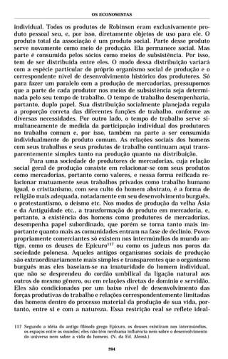 OS ECONOMISTAS


individual. Todos os produtos de Robinson eram exclusivamente pro-
duto pessoal seu, e, por isso, diretamente objetos de uso para ele. O
produto total da associação é um produto social. Parte desse produto
serve novamente como meio de produção. Ela permanece social. Mas
parte é consumida pelos sócios como meios de subsistência. Por isso,
tem de ser distribuída entre eles. O modo dessa distribuição variará
com a espécie particular do próprio organismo social de produção e o
correspondente nível de desenvolvimento histórico dos produtores. Só
para fazer um paralelo com a produção de mercadorias, pressupomos
que a parte de cada produtor nos meios de subsistência seja determi-
nada pelo seu tempo de trabalho. O tempo de trabalho desempenharia,
portanto, duplo papel. Sua distribuição socialmente planejada regula
a proporção correta das diferentes funções de trabalho, conforme as
diversas necessidades. Por outro lado, o tempo de trabalho serve si-
multaneamente de medida da participação individual dos produtores
no trabalho comum e, por isso, também na parte a ser consumida
individualmente do produto comum. As relações sociais dos homens
com seus trabalhos e seus produtos de trabalho continuam aqui trans-
parentemente simples tanto na produção quanto na distribuição.
      Para uma sociedade de produtores de mercadorias, cuja relação
social geral de produção consiste em relacionar-se com seus produtos
como mercadorias, portanto como valores, e nessa forma reificada re-
lacionar mutuamente seus trabalhos privados como trabalho humano
igual, o cristianismo, com seu culto do homem abstrato, é a forma de
religião mais adequada, notadamente em seu desenvolvimento burguês,
o protestantismo, o deísmo etc. Nos modos de produção da velha Ásia
e da Antiguidade etc., a transformação do produto em mercadoria, e,
portanto, a existência dos homens como produtores de mercadorias,
desempenha papel subordinado, que porém se torna tanto mais im-
portante quanto mais as comunidades entram na fase de declínio. Povos
propriamente comerciantes só existem nos intermúndios do mundo an-
tigo, como os deuses de Epicuro117 ou como os judeus nos poros da
sociedade polonesa. Aqueles antigos organismos sociais de produção
são extraordinariamente mais simples e transparentes que o organismo
burguês mas eles baseiam-se na imaturidade do homem individual,
que não se desprendeu do cordão umbilical da ligação natural aos
outros do mesmo gênero, ou em relações diretas de domínio e servidão.
Eles são condicionados por um baixo nível de desenvolvimento das
forças produtivas do trabalho e relações correspondentemente limitadas
dos homens dentro do processo material da produção de sua vida, por-
tanto, entre si e com a natureza. Essa restrição real se reflete ideal-

117 Segundo a idéia do antigo filósofo grego Epicuro, os deuses existiram nos intermúndios,
    os espaços entre os mundos; eles não têm nenhuma influência nem sobre o desenvolvimento
    do universo nem sobre a vida do homem. (N. da Ed. Alemã.)

                                            204
 
