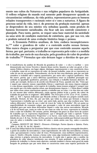 MARX


mente nos cultos da Natureza e nas religiões populares da Antiguidade.
O reflexo religioso do mundo real somente pode desaparecer quando as
circunstâncias cotidianas, da vida prática, representarem para os homens
relações transparentes e racionais entre si e com a natureza. A figura do
processo social da vida, isto é, do processo da produção material, apenas
se desprenderá do seu místico véu nebuloso quando, como produto de
homens livremente socializados, ela ficar sob seu controle consciente e
planejado. Para tanto, porém, se requer uma base material da sociedade
ou uma série de condições materiais de existência, que, por sua vez, são
o produto natural de uma evolução histórica longa e penosa.
       A Economia Política analisou, de fato, embora incompletamen-
te,118 valor e grandeza de valor e o conteúdo oculto nessas formas.
Mas nunca chegou a perguntar por que esse conteúdo assume aquela
forma, por quê, portanto, o trabalho se representa pelo valor e a medida
do trabalho, por meio de sua duração, pela grandeza do valor do produto
de trabalho.119 Fórmulas que não deixam lugar a dúvidas de que per-

118 A insuficiência da análise de Ricardo da grandeza de valor — e ela é a melhor — será
    demonstrada nos Livros Terceiro e Quarto desse escrito. Quanto ao valor em geral, a Eco-
    nomia Política clássica, em lugar algum, distingue expressamente e com consciência clara
    o trabalho, como ele se representa no valor, do mesmo trabalho, como ele se representa no
    valor de uso de seu produto. Naturalmente, ela faz de fato essa distinção, pois por um lado
    considera o trabalho sob o aspecto quantitativo, por outro sob o aspecto qualitativo. Não
    lhe ocorre, porém, que a mera diferença quantitativa entre os trabalhos pressupõe sua
    unidade ou igualdade qualitativa, portanto, sua redução a trabalho humano abstrato. Ri-
    cardo, por exemplo, declara-se de acordo com Destutt de Tracy, quando este diz: “Visto que
    é seguro que somente nossas capacidades físicas e espirituais são nossa riqueza original,
    é o uso dessas capacidades, certa espécie de trabalho, nosso tesouro original; é sempre esse
    uso aquele que cria todas aquelas coisas, que denominamos riqueza. (...) Além disso é sabido
    que todas essas coisas representam apenas o trabalho que as criou, e se elas têm um valor
    ou até mesmo dois valores diferentes, então apenas podem tê-los a partir (do valor) do
    trabalho do qual eles se originam”. (RICARDO. The Principles of Pol. Econ. 3ª ed., Londres,
    1821. p. 334.* ) Apenas indicamos que Ricardo atribui a Destutt seu próprio sentido mais
    profundo. Destutt, de fato, diz, por um lado, que todas as coisas que formam a riqueza
    “representam o trabalho que as criou”, por outro lado, porém, que elas recebem seus “dois
    valores diferentes” (valor de uso e valor de troca) do “valor do trabalho”. Ele cai assim na
    superficialidade da economia vulgar, que pressupõe o valor de uma mercadoria (aqui do
    trabalho) para por meio disso determinar depois o valor das outras mercadorias. Ricardo
    o lê de tal forma que, tanto no valor de uso como no valor de troca, representa-se trabalho
    (não o valor do trabalho). Ele mesmo, porém, distingue tão pouco as duas faces do caráter
    do trabalho que se representa duplamente, que é obrigado por todo o capítulo “Value
    and Riches, their Distinctive Properties” a se haver, com muito esforço, com as trivia-
    lidades de um J.-B. Say. No fim, ele fica, portanto, todo surpreendido que Destutt concorde
    com ele sobre o trabalho como fonte de valor e ainda assim com Say, sobre o conceito
    de valor.
    *
      Compare DESTUTT DE TRACY. Étéments d’Idéologie. Partes Quarta e Quinta. Paris,
    1826. p. 35-36. (N. da Ed. Alemã.)
119 É uma das falhas básicas da Economia Política clássica não ter jamais conseguido descobrir,
    a partir da análise da mercadoria e, mais especialmente, do valor das mercadorias, a forma
    valor, que justamente o torna valor de troca. Precisamente, seus melhores representantes,
    como A. Smith e Ricardo, tratam a forma valor como algo totalmente indiferente ou como
    algo externo à própria natureza da mercadoria. A razão não é apenas que a análise da
    grandeza de valor absorve totalmente sua atenção. É mais profunda. A forma valor do
    produto de trabalho é a forma mais abstrata, contudo também a forma mais geral do modo
    burguês de produção que por meio disso se caracteriza como uma espécie particular de

                                              205
 