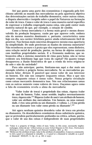 MARX


      Até que ponto uma parte dos economistas é enganada pelo feti-
chismo aderido ao mundo das mercadorias ou pela aparência objetiva
das determinações sociais do trabalho demonstra, entre outras coisas,
a disputa aborrecida e insípida sobre o papel da Natureza na formação
do valor de troca. Como o valor de troca é uma maneira social específica
de expressar o trabalho empregado numa coisa, não pode conter mais
matéria natural do que, por exemplo, a cotação de câmbio.
      Como a forma mercadoria é a forma mais geral e menos desen-
volvida da produção burguesa, razão por que aparece cedo, embora
não da mesma maneira dominante e, portanto, característica como
hoje em dia, seu caráter fetichista parece ainda relativamente fácil de
penetrar. Nas formas mais concretas desaparece mesmo essa aparência
da simplicidade. De onde provieram as ilusões do sistema monetário?
Não reconheceu ao ouro e à prata que eles representam, como dinheiro,
uma relação social de produção, porém, na forma de objetos naturais
com insólitas propriedades sociais. E a Economia moderna, que so-
branceira olha o sistema monetário de cima para baixo, não se torna
evidente seu fetichismo logo que trata do capital? Há quanto tempo
desapareceu a ilusão fisiocrática de que a renda da terra origina-se
do solo e não da sociedade?
      Para não antecipar, porém, limitamo-nos aqui a dar mais um
exemplo relativo à própria forma mercadoria. Se as mercadorias pu-
dessem falar, diriam: É possível que nosso valor de uso interesse
ao homem. Ele não nos compete enquanto coisas. Mas o que nos
compete enquanto coisas é nosso valor. Nossa própria circulação
como coisas mercantis demonstra isso. Nós nos relacionamos umas
com as outras somente como valores de troca. Ouçamos agora como
a fala do economista revela a alma da mercadoria:
          “Valor (valor de troca) é propriedade das coisas, riqueza (valor
       de uso) do homem. Valor, nesse sentido, implica necessariamente
       troca, riqueza não.121 Riqueza (valor de uso) é um atributo do homem,
       valor um atributo das mercadorias. Um homem, ou uma comuni-
       dade, é rico; uma pérola ou um diamante, é valiosa. (...) Uma pérola
       ou um diamante tem valor como pérola ou diamante".122
      Até agora nenhum químico descobriu valor de troca em pérolas
ou diamantes. Os descobridores econômicos dessa substância química,
que se pretendem particularmente profundos na crítica, acham, porém,
que o valor de uso das coisas é independente de suas propriedades

121 ”Value is a property of things, riches of man. Value, in this sense, necessarily implies
    exchanges, riches do not." (Observations on some Verbal Disputes in Pol. Econ., Particularly
    Relating to Value, and to Supply and Demand. Londres, 1821. p. 16.)
122 "Riches are the attribute of man, value is the attribute of commodites. A man or a community
    is rich a pearl or a diamond is valuable. (...) A pearl or a diamond is valuable as a pearl
    or diamond." (BAILEY, S. Op. cit., p. 165 et seqs.)

                                              207
 